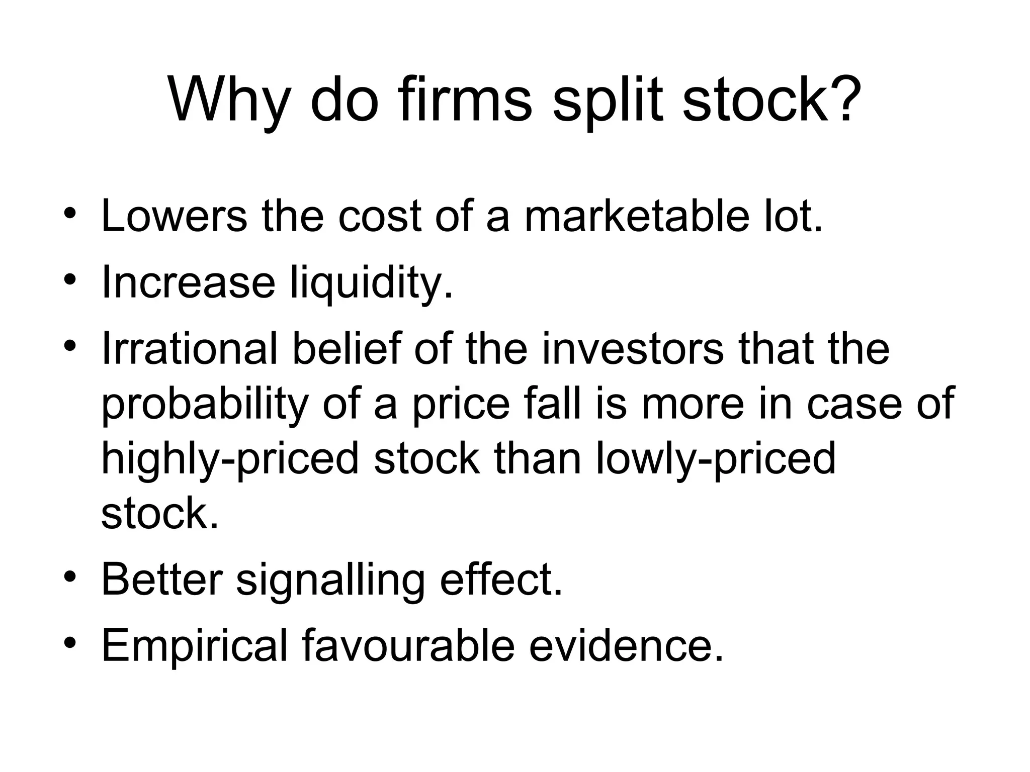Why do firms split stock? Lowers the cost of a marketable lot. Increase liquidity. Irrational belief of the investors that the probability of a price fall is more in case of highly-priced stock than lowly-priced stock. Better signalling effect. Empirical favourable evidence.