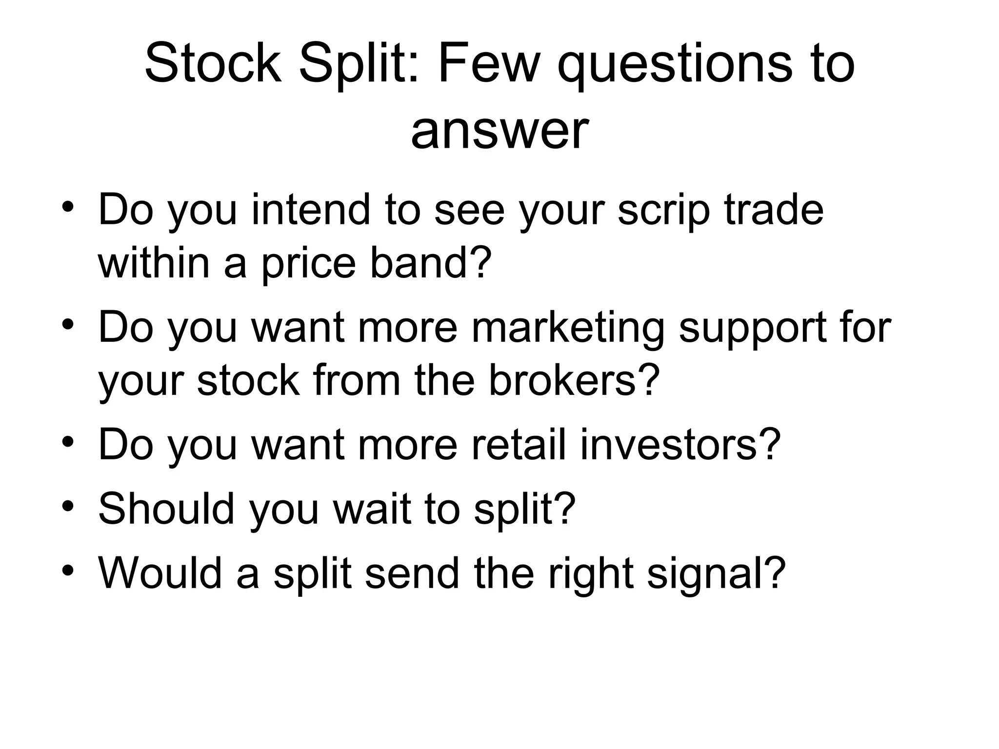 Stock Split: Few questions to answer Do you intend to see your scrip trade within a price band? Do you want more marketing support for your stock from the brokers? Do you want more retail investors? Should you wait to split? Would a split send the right signal?