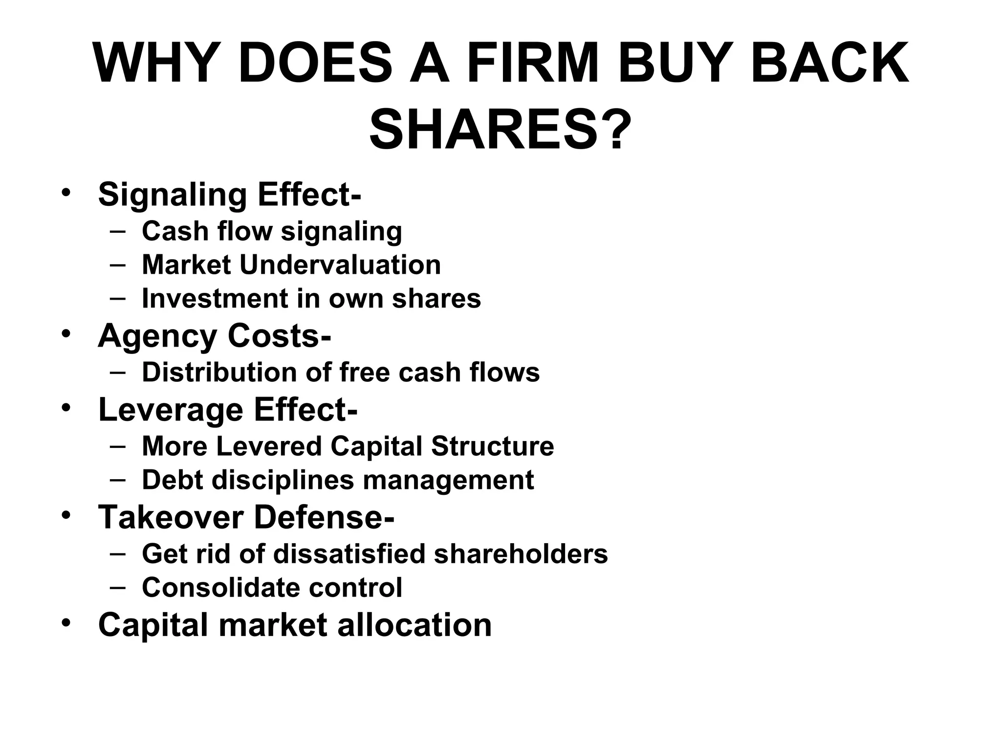 WHY DOES A FIRM BUY BACK SHARES? Signaling Effect- Cash flow signaling Market Undervaluation Investment in own shares Agency Costs- Distribution of free cash flows Leverage Effect- More Levered Capital Structure Debt disciplines management Takeover Defense- Get rid of dissatisfied shareholders Consolidate control Capital market allocation