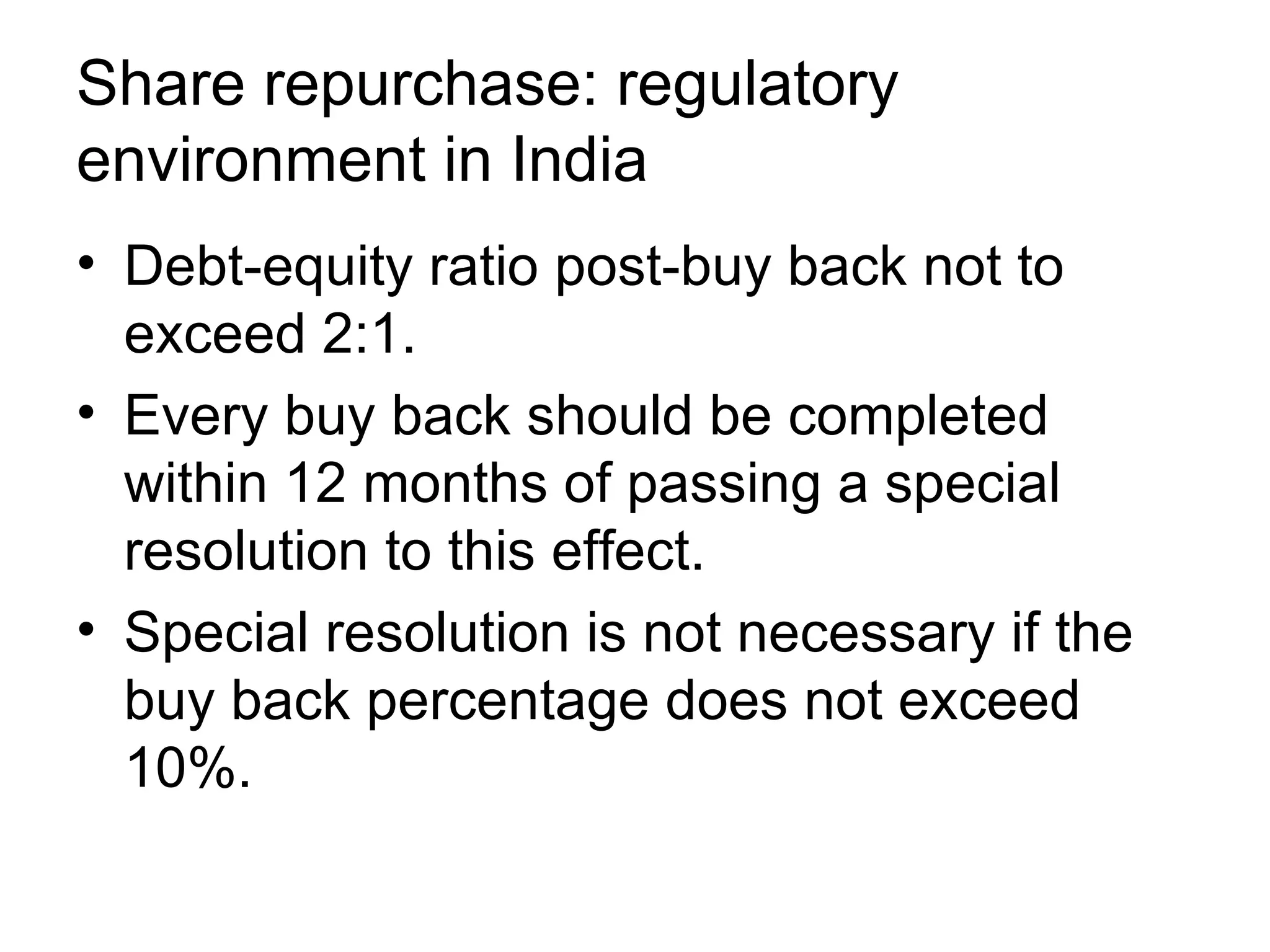 Share repurchase: regulatory environment in India Debt-equity ratio post-buy back not to exceed 2:1. Every buy back should be completed within 12 months of passing a special resolution to this effect. Special resolution is not necessary if the buy back percentage does not exceed 10%.