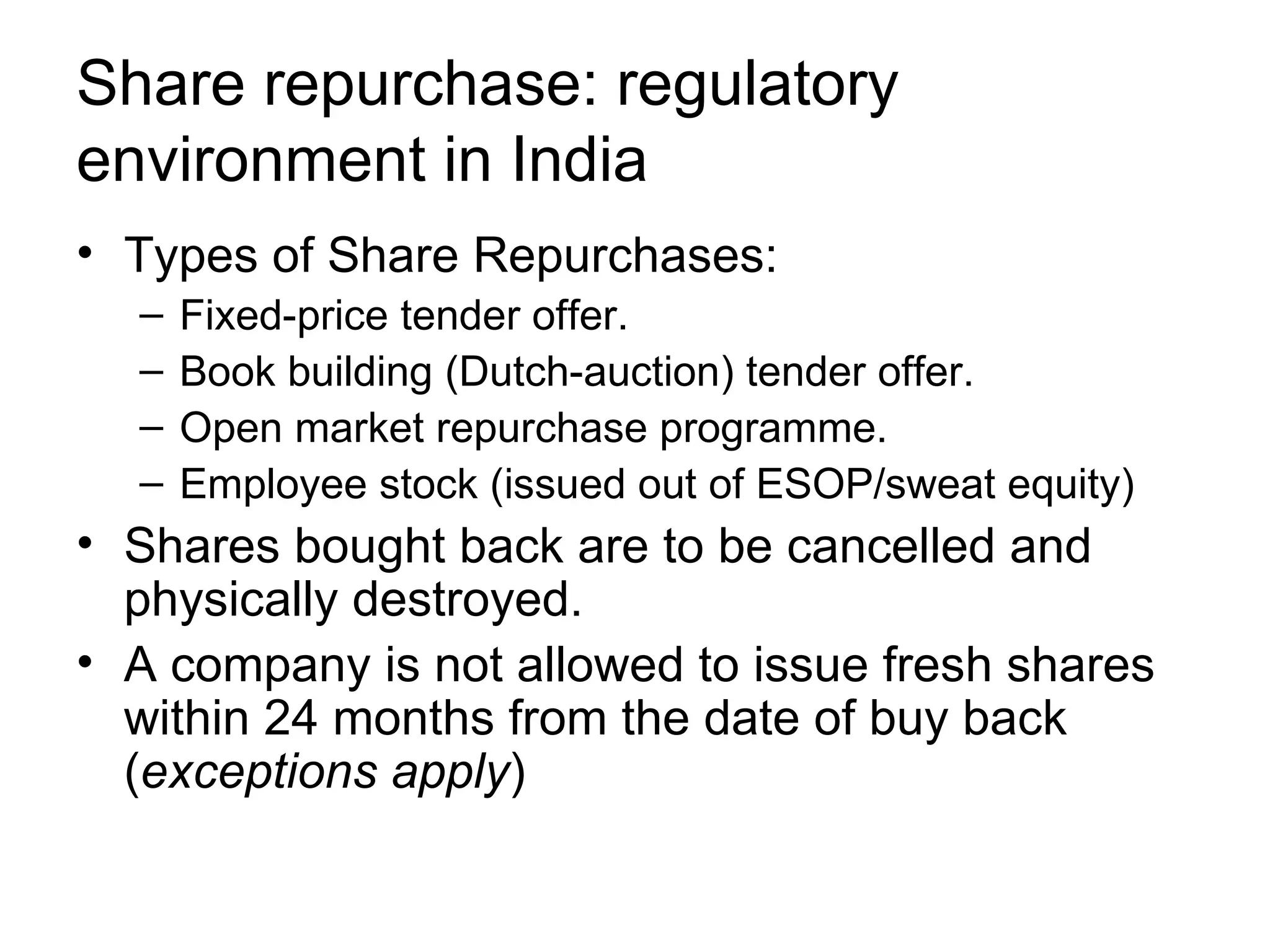 Share repurchase: regulatory environment in India Types of Share Repurchases: Fixed-price tender offer. Book building (Dutch-auction) tender offer. Open market repurchase programme. Employee stock (issued out of ESOP/sweat equity) Shares bought back are to be cancelled and physically destroyed. A company is not allowed to issue fresh shares within 24 months from the date of buy back ( exceptions apply )