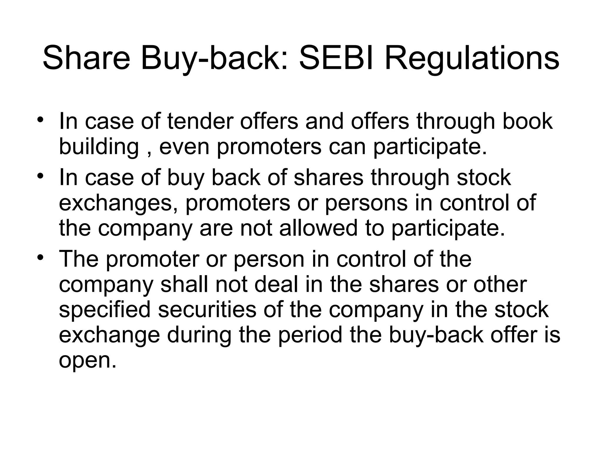 Share Buy-back: SEBI Regulations In case of tender offers and offers through book building , even promoters can participate. In case of buy back of shares through stock exchanges, promoters or persons in control of the company are not allowed to participate. The promoter or person in control of the company shall not deal in the shares or other specified securities of the company in the stock exchange during the period the buy-back offer is open.