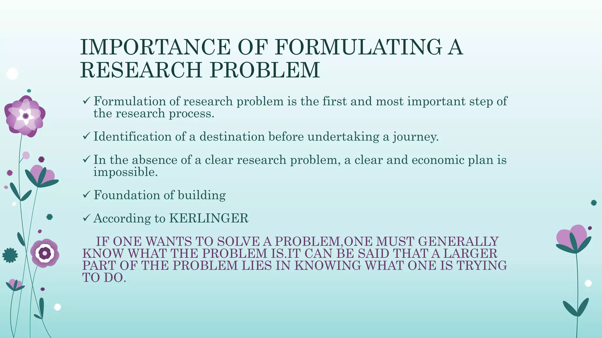 IMPORTANCE OF FORMULATING A
RESEARCH PROBLEM
 Formulation of research problem is the first and most important step of
the research process.
 Identification of a destination before undertaking a journey.
 In the absence of a clear research problem, a clear and economic plan is
impossible.
 Foundation of building
 According to KERLINGER
IF ONE WANTS TO SOLVE A PROBLEM,ONE MUST GENERALLY
KNOW WHAT THE PROBLEM IS.IT CAN BE SAID THAT A LARGER
PART OF THE PROBLEM LIES IN KNOWING WHAT ONE IS TRYING
TO DO.
 