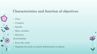 • Clear
• Complete
• Specific
• Main variables
• Direction
FUNCTIONS
• Focus the study
• Organize the study in clearly defined parts or phases
Characteristics and function of objectives
 