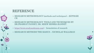 REFERENCE
• RESEARCH METHODOLOGY (methods and techniques) – KOTHARI
CK
• RESEARCH METHODOLOGY- TOOLS AND TECHNIQUES BY
DR.PRABHAT PANDEY, DR. MEEW MISHRA RANDEY
• https://www.studyandexam.com> - formulation of research
• RESEARCH METHODS THE BASICS – NICHOLAS WALLIMAN
 