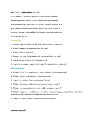 QUESTIONS FOR RESEARCH SECTIONS
In this appendix, I outline the questions that you can ask whenever
writing the different sections of your research paper. As an exercise,
you can try to answer these questions one after the other, and then write
your paper in prose form. Alternatively, you can use this as a means of
checking if you were able to address the basic parts that need to be there
in that specific section.
Introduction
1. What the hook or the idea that will show the importance of the study?
2. What is the gap in the knowledge about the topic?
3. What is the thesis statement?
4. If you are not using the hook-gap-thesis method, what are you using?
5. How clear and organized is the thesis statement?
6. How is the whole paper organized and how is this relayed in the introduction?
Literature review
1. What are two to three broad topics or ideas included in the literature review?
2. What are the connections between these broad topics?
3. How do you introduce these broad topics at the start?
4. What are the selected studies for the subsections of your research?
5. What are your sources: journals, books, credible web pages, reports?
6. What key insights do you get from the sources that are relevant to your research? (Remember that a
literature review is not mere summary of a book or journal article.)
7. How do you plan to confirm, challenge, or add to the literature?
Data and Methods
 