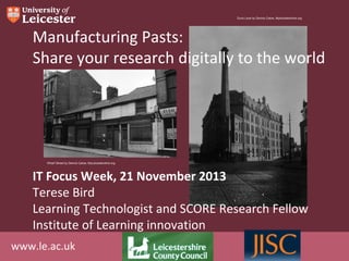 Duns Lane by Dennis Calow, Myleicestershire.org

Manufacturing Pasts:
Share your research digitally to the world

Wharf Street by Dennis Calow, MyLeicestershire.org

IT Focus Week, 21 November 2013
Terese Bird
Learning Technologist and SCORE Research Fellow
Institute of Learning innovation
www.le.ac.uk

 