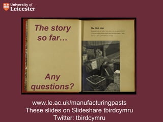 The story
so far…

Any
questions?
www.le.ac.uk/manufacturingpasts
These slides on Slideshare tbirdcymru
Twitter: tbirdcymru

 