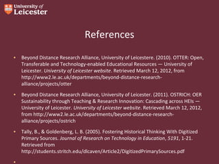 References
• Beyond Distance Research Alliance, University of Leicestere. (2010). OTTER: Open,
Transferable and Technology-enabled Educational Resources — University of
Leicester. University of Leicester website. Retrieved March 12, 2012, from
http://www2.le.ac.uk/departments/beyond-distance-researchalliance/projects/otter
• Beyond Distance Research Alliance, University of Leicester. (2011). OSTRICH: OER
Sustainability through Teaching & Research Innovation: Cascading across HEIs —
University of Leicester. University of Leicester website. Retrieved March 12, 2012,
from http://www2.le.ac.uk/departments/beyond-distance-researchalliance/projects/ostrich
• Tally, B., & Goldenberg, L. B. (2005). Fostering Historical Thinking With Digitized
Primary Sources. Journal of Research on Technology in Education, 5191, 1-21.
Retrieved from
http://students.stritch.edu/dlcaven/Article2/DigitizedPrimarySources.pdf
•

 