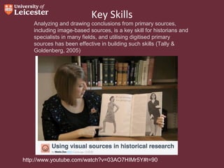 Key Skills

Analyzing and drawing conclusions from primary sources,
including image-based sources, is a key skill for historians and
specialists in many fields, and utilising digitised primary
sources has been effective in building such skills (Tally &
Goldenberg, 2005)

http://www.youtube.com/watch?v=03AO7HIMr5Y#t=90

 