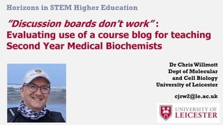 ”Discussion boards don’t work” :
Evaluating use of a course blog for teaching
Second Year Medical Biochemists
Horizons in STEM Higher Education
Dr ChrisWillmott
Dept of Molecular
and Cell Biology
University of Leicester
cjrw2@le.ac.uk
 