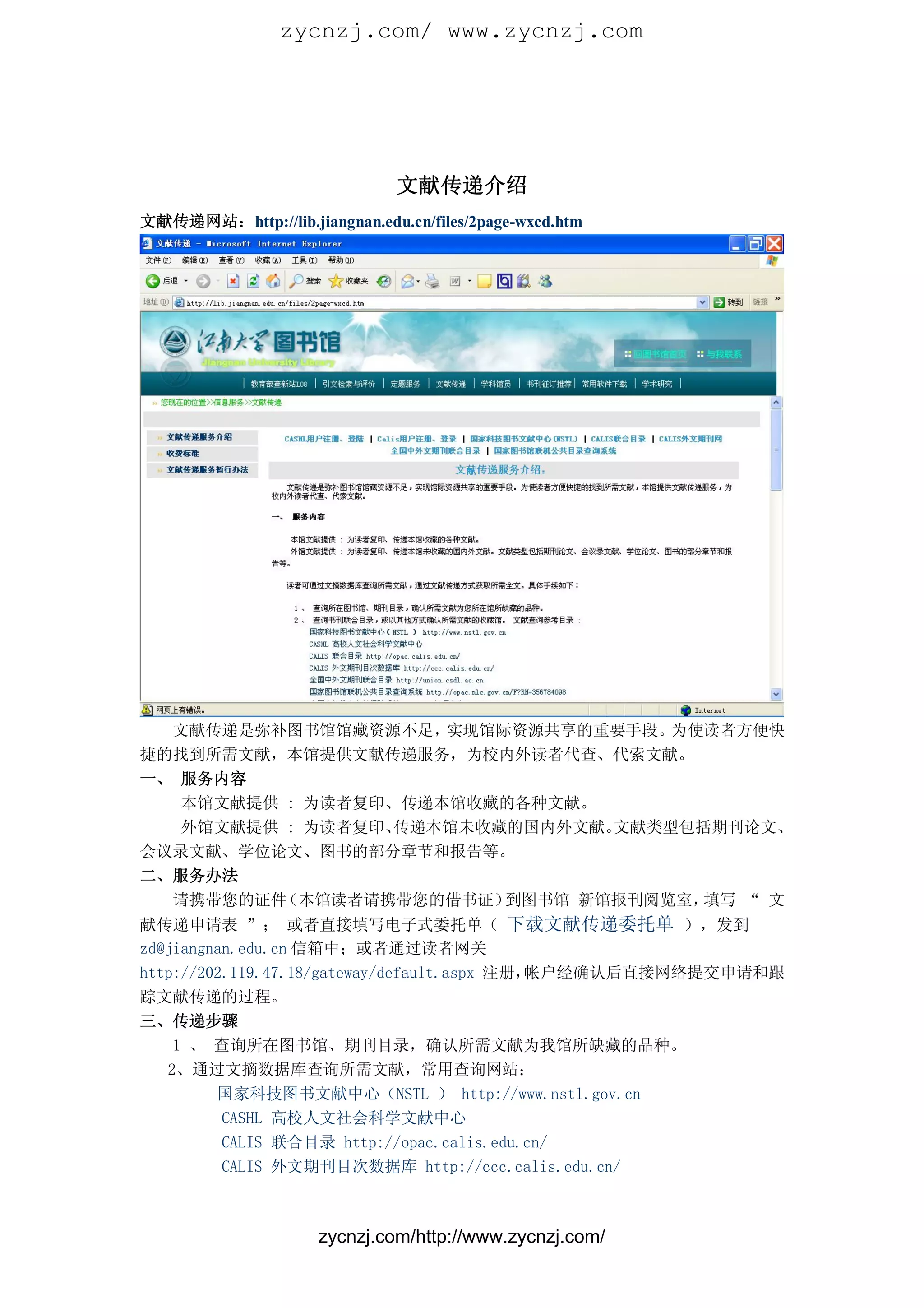 zycnzj.com/ www.zycnzj.com




                               文献传递介绍
文献传递网站：http://lib.jiangnan.edu.cn/files/2page-wxcd.htm




  文献传递是弥补图书馆馆藏资源不足，  实现馆际资源共享的重要手段。 为使读者方便快
捷的找到所需文献，本馆提供文献传递服务，为校内外读者代查、代索文献。
一、 服务内容
   本馆文献提供 : 为读者复印、传递本馆收藏的各种文献。
   外馆文献提供 : 为读者复印、传递本馆未收藏的国内外文献。文献类型包括期刊论文、
会议录文献、学位论文、图书的部分章节和报告等。
二、服务办法
  请携带您的证件（本馆读者请携带您的借书证）  到图书馆 新馆报刊阅览室，填写 “ 文
献传递申请表 ”； 或者直接填写电子式委托单（ 下载文献传递委托单 ），发到
zd@jiangnan.edu.cn 信箱中；或者通过读者网关
http://202.119.47.18/gateway/default.aspx 注册，帐户经确认后直接网络提交申请和跟
踪文献传递的过程。
三、传递步骤
    1 、 查询所在图书馆、期刊目录，确认所需文献为我馆所缺藏的品种。
   2、通过文摘数据库查询所需文献，常用查询网站：
         国家科技图书文献中心（NSTL ） http://www.nstl.gov.cn
          CASHL 高校人文社会科学文献中心
          CALIS 联合目录 http://opac.calis.edu.cn/
          CALIS 外文期刊目次数据库 http://ccc.calis.edu.cn/



                     zycnzj.com/http://www.zycnzj.com/
 