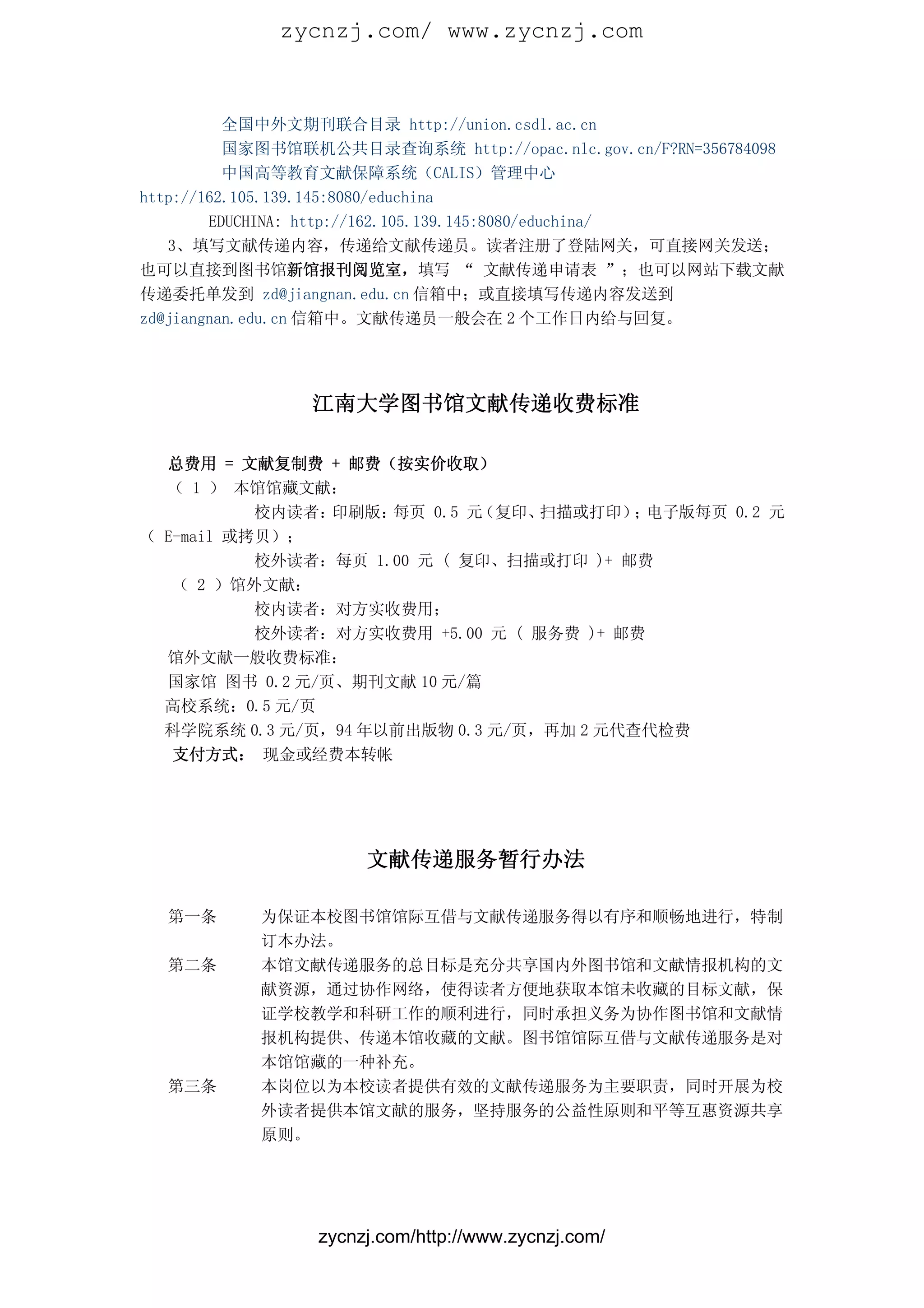 zycnzj.com/ www.zycnzj.com


          全国中外文期刊联合目录 http://union.csdl.ac.cn
          国家图书馆联机公共目录查询系统 http://opac.nlc.gov.cn/F?RN=356784098
          中国高等教育文献保障系统（CALIS）管理中心
http://162.105.139.145:8080/educhina
        EDUCHINA: http://162.105.139.145:8080/educhina/
   3、填写文献传递内容，传递给文献传递员。读者注册了登陆网关，可直接网关发送；
也可以直接到图书馆新馆报刊阅览室，填写 “ 文献传递申请表 ”；也可以网站下载文献
传递委托单发到 zd@jiangnan.edu.cn 信箱中；或直接填写传递内容发送到
zd@jiangnan.edu.cn 信箱中。文献传递员一般会在 2 个工作日内给与回复。




                江南大学图书馆文献传递收费标准

  总费用 = 文献复制费 + 邮费（按实价收取）
  （ 1 ） 本馆馆藏文献：
           校内读者：印刷版： 每页 0.5 元（复印、 扫描或打印） 电子版每页 0.2 元
                                          ；
（ E-mail 或拷贝）；
           校外读者：每页 1.00 元 ( 复印、扫描或打印 )+ 邮费
   （ 2 ）馆外文献：
           校内读者：对方实收费用；
           校外读者：对方实收费用 +5.00 元 ( 服务费 )+ 邮费
  馆外文献一般收费标准：
  国家馆 图书 0.2 元/页、期刊文献 10 元/篇
  高校系统：0.5 元/页
  科学院系统 0.3 元/页，94 年以前出版物 0.3 元/页，再加 2 元代查代检费
   支付方式： 现金或经费本转帐




                      文献传递服务暂行办法

  第一条      为保证本校图书馆馆际互借与文献传递服务得以有序和顺畅地进行，特制
           订本办法。
  第二条      本馆文献传递服务的总目标是充分共享国内外图书馆和文献情报机构的文
           献资源，通过协作网络，使得读者方便地获取本馆未收藏的目标文献，保
           证学校教学和科研工作的顺利进行，同时承担义务为协作图书馆和文献情
           报机构提供、传递本馆收藏的文献。图书馆馆际互借与文献传递服务是对
           本馆馆藏的一种补充。
  第三条      本岗位以为本校读者提供有效的文献传递服务为主要职责，同时开展为校
           外读者提供本馆文献的服务，坚持服务的公益性原则和平等互惠资源共享
           原则。




                 zycnzj.com/http://www.zycnzj.com/
 