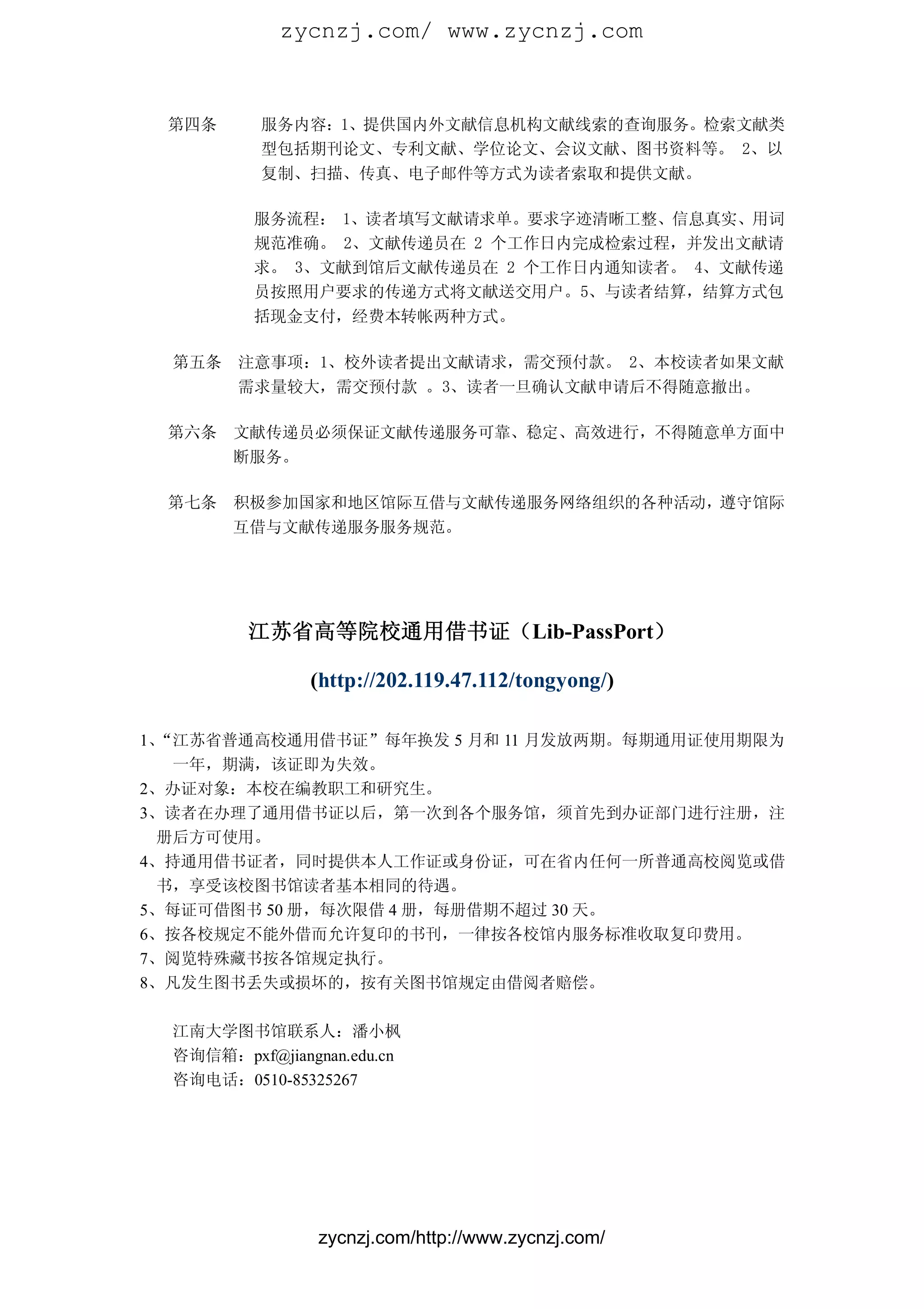 zycnzj.com/ www.zycnzj.com


 第四条       服务内容：1、提供国内外文献信息机构文献线索的查询服务。检索文献类
           型包括期刊论文、专利文献、学位论文、会议文献、图书资料等。 2、以
           复制、扫描、传真、电子邮件等方式为读者索取和提供文献。

          服务流程： 1、读者填写文献请求单。要求字迹清晰工整、信息真实、用词
          规范准确。 2、文献传递员在 2 个工作日内完成检索过程，并发出文献请
          求。 3、文献到馆后文献传递员在 2 个工作日内通知读者。 4、文献传递
          员按照用户要求的传递方式将文献送交用户。5、与读者结算，结算方式包
          括现金支付，经费本转帐两种方式。

  第五条   注意事项：1、校外读者提出文献请求，需交预付款。 2、本校读者如果文献
        需求量较大，需交预付款 。3、读者一旦确认文献申请后不得随意撤出。

 第六条    文献传递员必须保证文献传递服务可靠、稳定、高效进行，不得随意单方面中
        断服务。

 第七条    积极参加国家和地区馆际互借与文献传递服务网络组织的各种活动，遵守馆际
        互借与文献传递服务服务规范。




         江苏省高等院校通用借书证（Lib-PassPort）

                (http://202.119.47.112/tongyong/)

1、“江苏省普通高校通用借书证”每年换发 5 月和 11 月发放两期。每期通用证使用期限为
   一年，期满，该证即为失效。
2、办证对象：本校在编教职工和研究生。
3、读者在办理了通用借书证以后，第一次到各个服务馆，须首先到办证部门进行注册，注
  册后方可使用。
4、持通用借书证者，同时提供本人工作证或身份证，可在省内任何一所普通高校阅览或借
  书，享受该校图书馆读者基本相同的待遇。
5、每证可借图书 50 册，每次限借 4 册，每册借期不超过 30 天。
6、按各校规定不能外借而允许复印的书刊，一律按各校馆内服务标准收取复印费用。
7、阅览特殊藏书按各馆规定执行。
8、凡发生图书丢失或损坏的，按有关图书馆规定由借阅者赔偿。

  江南大学图书馆联系人：潘小枫
  咨询信箱：pxf@jiangnan.edu.cn
  咨询电话：0510-85325267




                 zycnzj.com/http://www.zycnzj.com/
 