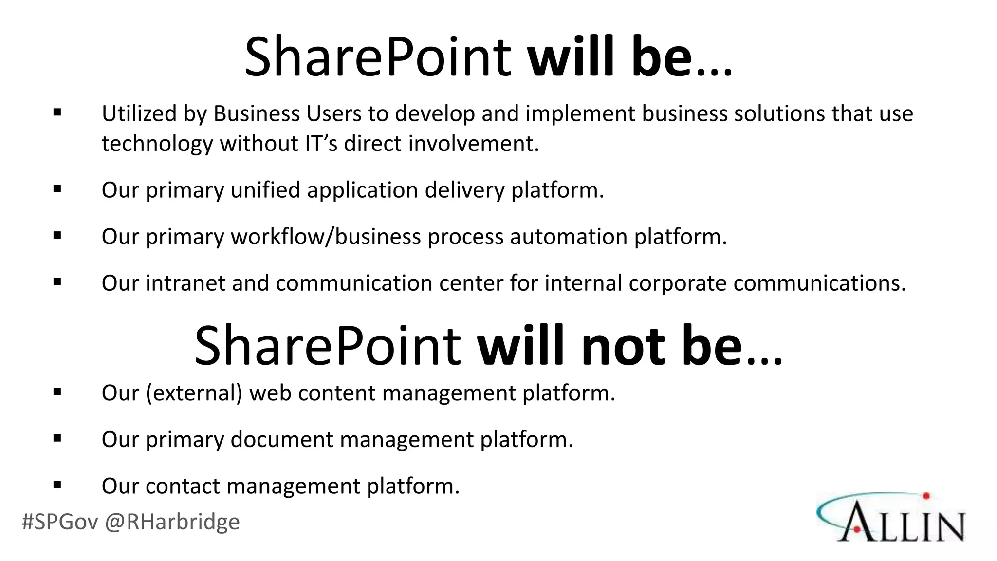 SharePoint will be…
      Utilized by Business Users to develop and implement business solutions that use
       technology without IT’s direct involvement.
      Our primary unified application delivery platform.
      Our primary workflow/business process automation platform.
      Our intranet and communication center for internal corporate communications.

                SharePoint will not be…
      Our (external) web content management platform.
      Our primary document management platform.
      Our contact management platform.
#SPGov @RHarbridge
 