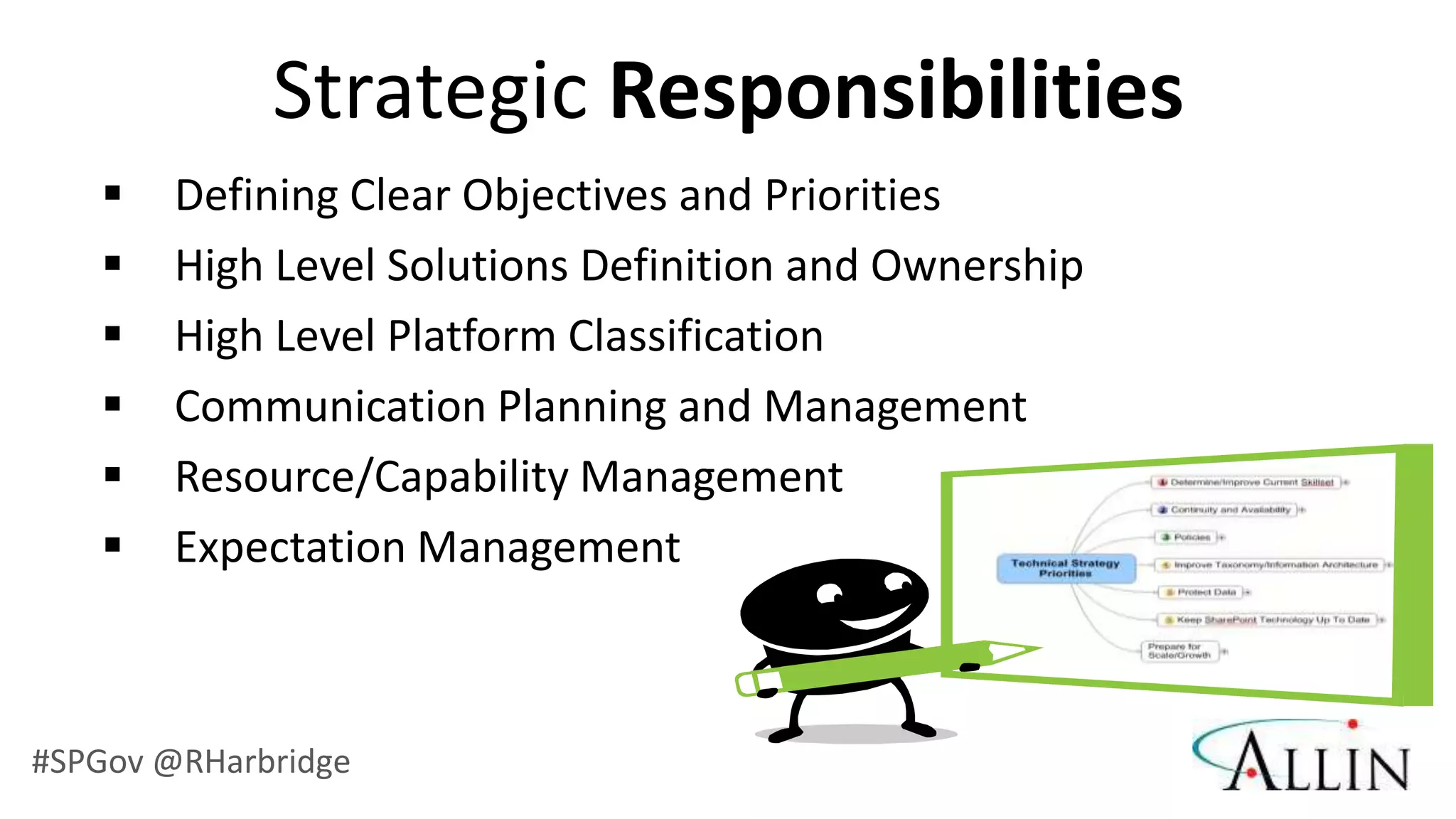 Strategic Responsibilities
       Defining Clear Objectives and Priorities
       High Level Solutions Definition and Ownership
       High Level Platform Classification
       Communication Planning and Management
       Resource/Capability Management
       Expectation Management



#SPGov @RHarbridge
 
