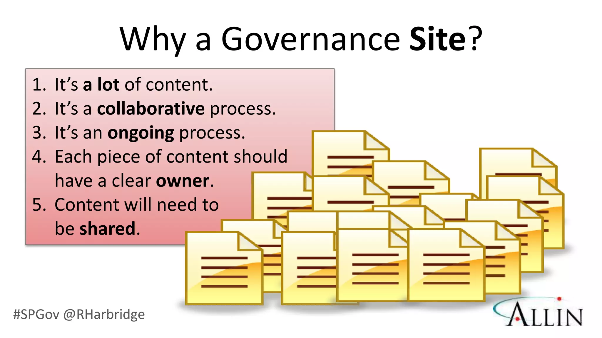 Why a Governance Site?
  1. It’s a lot of content.
  2. It’s a collaborative process.
  3. It’s an ongoing process.
  4. Each piece of content should
     have a clear owner.
  5. Content will need to
     be shared.



#SPGov @RHarbridge
 