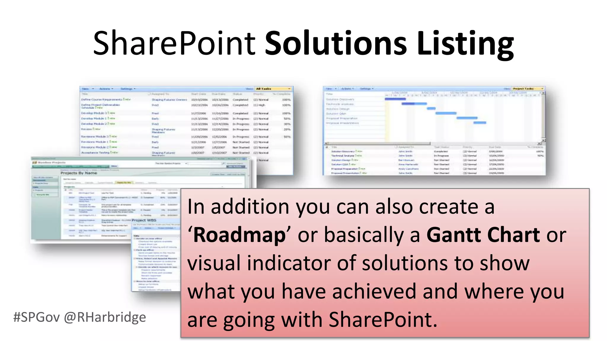 SharePoint Solutions Listing



                     In addition you can also create a
                     ‘Roadmap’ or basically a Gantt Chart or
                     visual indicator of solutions to show
                     what you have achieved and where you
#SPGov @RHarbridge   are going with SharePoint.
 