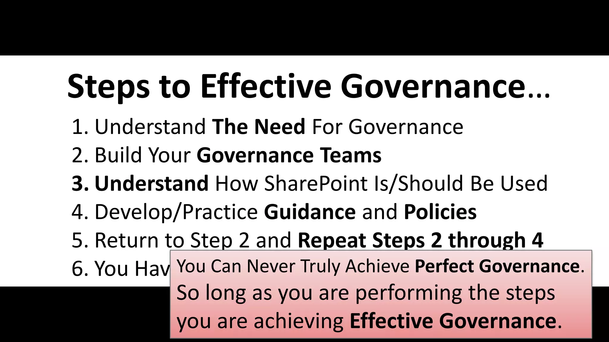 Steps to Effective Governance…
        1. Understand The Need For Governance
        2. Build Your Governance Teams
        3. Understand How SharePoint Is/Should Be Used
        4. Develop/Practice Guidance and Policies
        5. Return to Step 2 and Repeat Steps 2 through 4
                   You Can Never Truly Achieve Perfect Governance.
        6. You Have Perfect Governance
                   So long as you are performing the steps
#SPGov @RHarbridge you are achieving Effective Governance.
 
