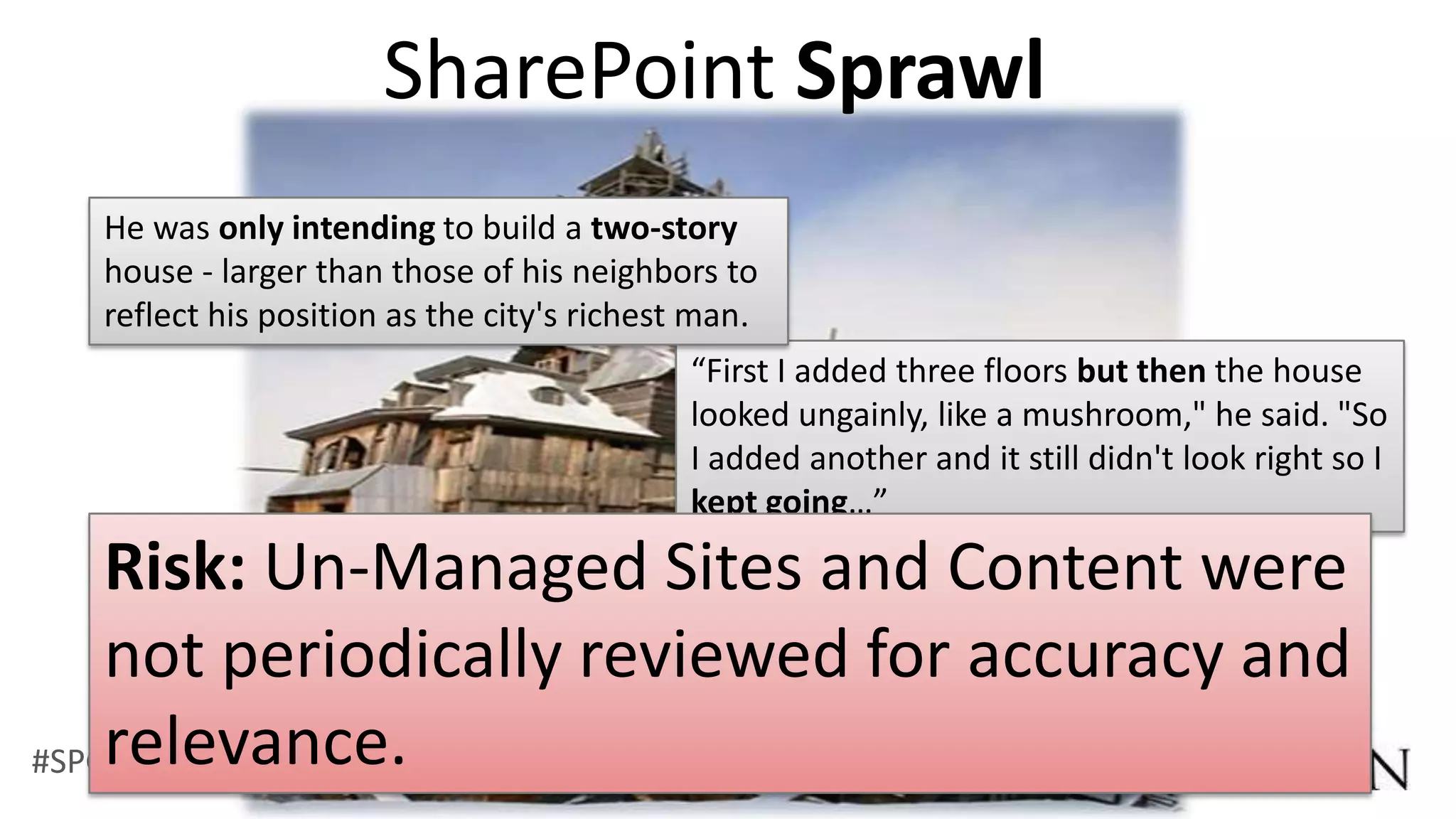 SharePoint Sprawl
  He was only intending to build a two-story
  house - larger than those of his neighbors to
  reflect his position as the city's richest man.
                                            “First I added three floors but then the house
                                            looked ungainly, like a mushroom," he said. "So
                                            I added another and it still didn't look right so I
                                            kept going…”

    Risk: Un-Managed Sites and Content were
    not periodically reviewed for accuracy and
    relevance.
#SPGov @RHarbridge
 