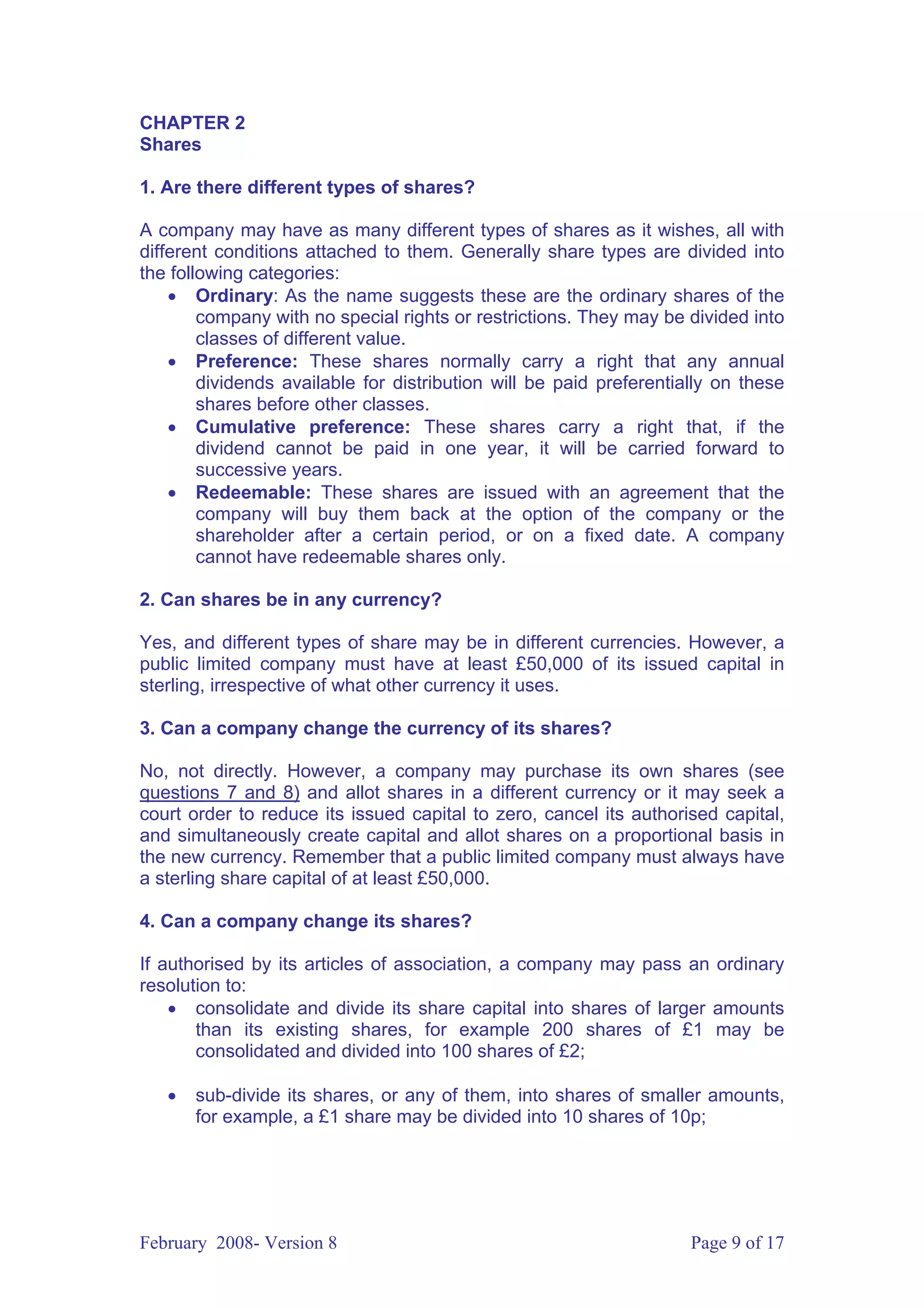 CHAPTER 2
Shares

1. Are there different types of shares?

A company may have as many different types of shares as it wishes, all with
different conditions attached to them. Generally share types are divided into
the following categories:
    • Ordinary: As the name suggests these are the ordinary shares of the
        company with no special rights or restrictions. They may be divided into
        classes of different value.
    • Preference: These shares normally carry a right that any annual
        dividends available for distribution will be paid preferentially on these
        shares before other classes.
    • Cumulative preference: These shares carry a right that, if the
        dividend cannot be paid in one year, it will be carried forward to
        successive years.
    • Redeemable: These shares are issued with an agreement that the
        company will buy them back at the option of the company or the
        shareholder after a certain period, or on a fixed date. A company
        cannot have redeemable shares only.

2. Can shares be in any currency?

Yes, and different types of share may be in different currencies. However, a
public limited company must have at least £50,000 of its issued capital in
sterling, irrespective of what other currency it uses.

3. Can a company change the currency of its shares?

No, not directly. However, a company may purchase its own shares (see
questions 7 and 8) and allot shares in a different currency or it may seek a
court order to reduce its issued capital to zero, cancel its authorised capital,
and simultaneously create capital and allot shares on a proportional basis in
the new currency. Remember that a public limited company must always have
a sterling share capital of at least £50,000.

4. Can a company change its shares?

If authorised by its articles of association, a company may pass an ordinary
resolution to:
    • consolidate and divide its share capital into shares of larger amounts
       than its existing shares, for example 200 shares of £1 may be
       consolidated and divided into 100 shares of £2;

   •   sub-divide its shares, or any of them, into shares of smaller amounts,
       for example, a £1 share may be divided into 10 shares of 10p;




February 2008- Version 8                                             Page 9 of 17
 