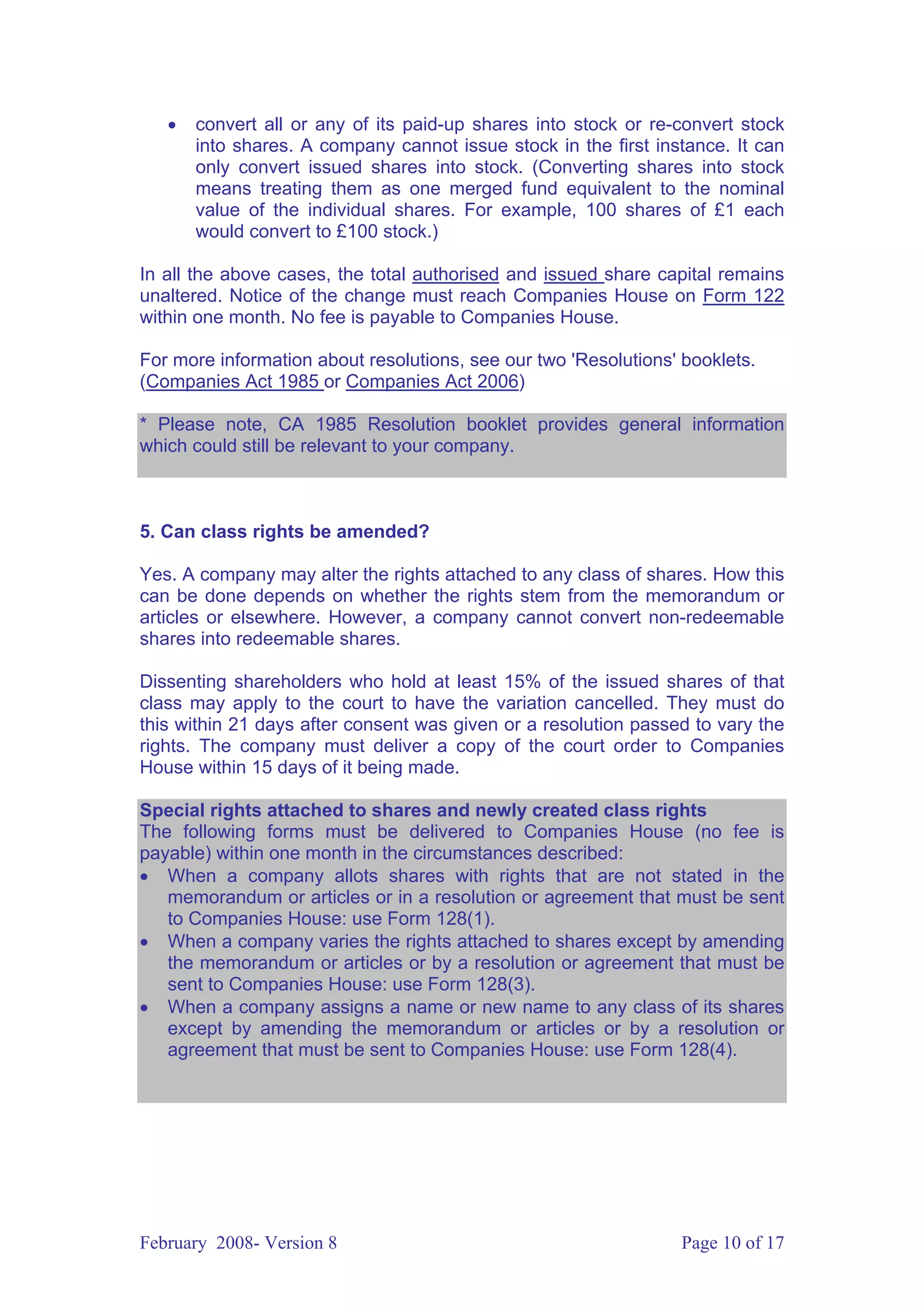 •   convert all or any of its paid-up shares into stock or re-convert stock
       into shares. A company cannot issue stock in the first instance. It can
       only convert issued shares into stock. (Converting shares into stock
       means treating them as one merged fund equivalent to the nominal
       value of the individual shares. For example, 100 shares of £1 each
       would convert to £100 stock.)

In all the above cases, the total authorised and issued share capital remains
unaltered. Notice of the change must reach Companies House on Form 122
within one month. No fee is payable to Companies House.

For more information about resolutions, see our two 'Resolutions' booklets.
(Companies Act 1985 or Companies Act 2006)

* Please note, CA 1985 Resolution booklet provides general information
which could still be relevant to your company.



5. Can class rights be amended?

Yes. A company may alter the rights attached to any class of shares. How this
can be done depends on whether the rights stem from the memorandum or
articles or elsewhere. However, a company cannot convert non-redeemable
shares into redeemable shares.

Dissenting shareholders who hold at least 15% of the issued shares of that
class may apply to the court to have the variation cancelled. They must do
this within 21 days after consent was given or a resolution passed to vary the
rights. The company must deliver a copy of the court order to Companies
House within 15 days of it being made.

Special rights attached to shares and newly created class rights
The following forms must be delivered to Companies House (no fee is
payable) within one month in the circumstances described:
• When a company allots shares with rights that are not stated in the
   memorandum or articles or in a resolution or agreement that must be sent
   to Companies House: use Form 128(1).
• When a company varies the rights attached to shares except by amending
   the memorandum or articles or by a resolution or agreement that must be
   sent to Companies House: use Form 128(3).
• When a company assigns a name or new name to any class of its shares
   except by amending the memorandum or articles or by a resolution or
   agreement that must be sent to Companies House: use Form 128(4).




February 2008- Version 8                                         Page 10 of 17
 