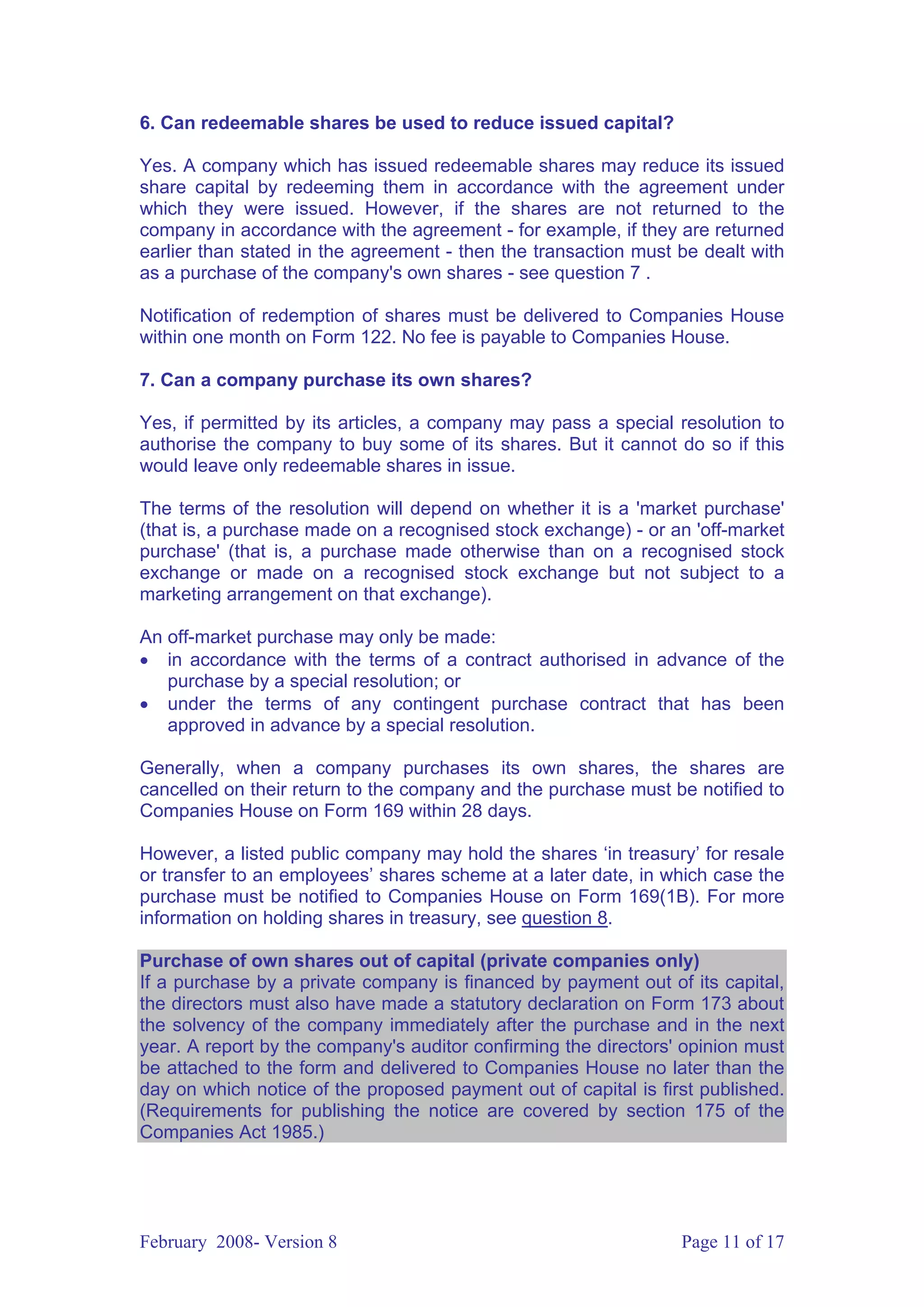 6. Can redeemable shares be used to reduce issued capital?

Yes. A company which has issued redeemable shares may reduce its issued
share capital by redeeming them in accordance with the agreement under
which they were issued. However, if the shares are not returned to the
company in accordance with the agreement - for example, if they are returned
earlier than stated in the agreement - then the transaction must be dealt with
as a purchase of the company's own shares - see question 7 .

Notification of redemption of shares must be delivered to Companies House
within one month on Form 122. No fee is payable to Companies House.

7. Can a company purchase its own shares?

Yes, if permitted by its articles, a company may pass a special resolution to
authorise the company to buy some of its shares. But it cannot do so if this
would leave only redeemable shares in issue.

The terms of the resolution will depend on whether it is a 'market purchase'
(that is, a purchase made on a recognised stock exchange) - or an 'off-market
purchase' (that is, a purchase made otherwise than on a recognised stock
exchange or made on a recognised stock exchange but not subject to a
marketing arrangement on that exchange).

An off-market purchase may only be made:
• in accordance with the terms of a contract authorised in advance of the
   purchase by a special resolution; or
• under the terms of any contingent purchase contract that has been
   approved in advance by a special resolution.

Generally, when a company purchases its own shares, the shares are
cancelled on their return to the company and the purchase must be notified to
Companies House on Form 169 within 28 days.

However, a listed public company may hold the shares ‘in treasury’ for resale
or transfer to an employees’ shares scheme at a later date, in which case the
purchase must be notified to Companies House on Form 169(1B). For more
information on holding shares in treasury, see question 8.

Purchase of own shares out of capital (private companies only)
If a purchase by a private company is financed by payment out of its capital,
the directors must also have made a statutory declaration on Form 173 about
the solvency of the company immediately after the purchase and in the next
year. A report by the company's auditor confirming the directors' opinion must
be attached to the form and delivered to Companies House no later than the
day on which notice of the proposed payment out of capital is first published.
(Requirements for publishing the notice are covered by section 175 of the
Companies Act 1985.)




February 2008- Version 8                                         Page 11 of 17
 