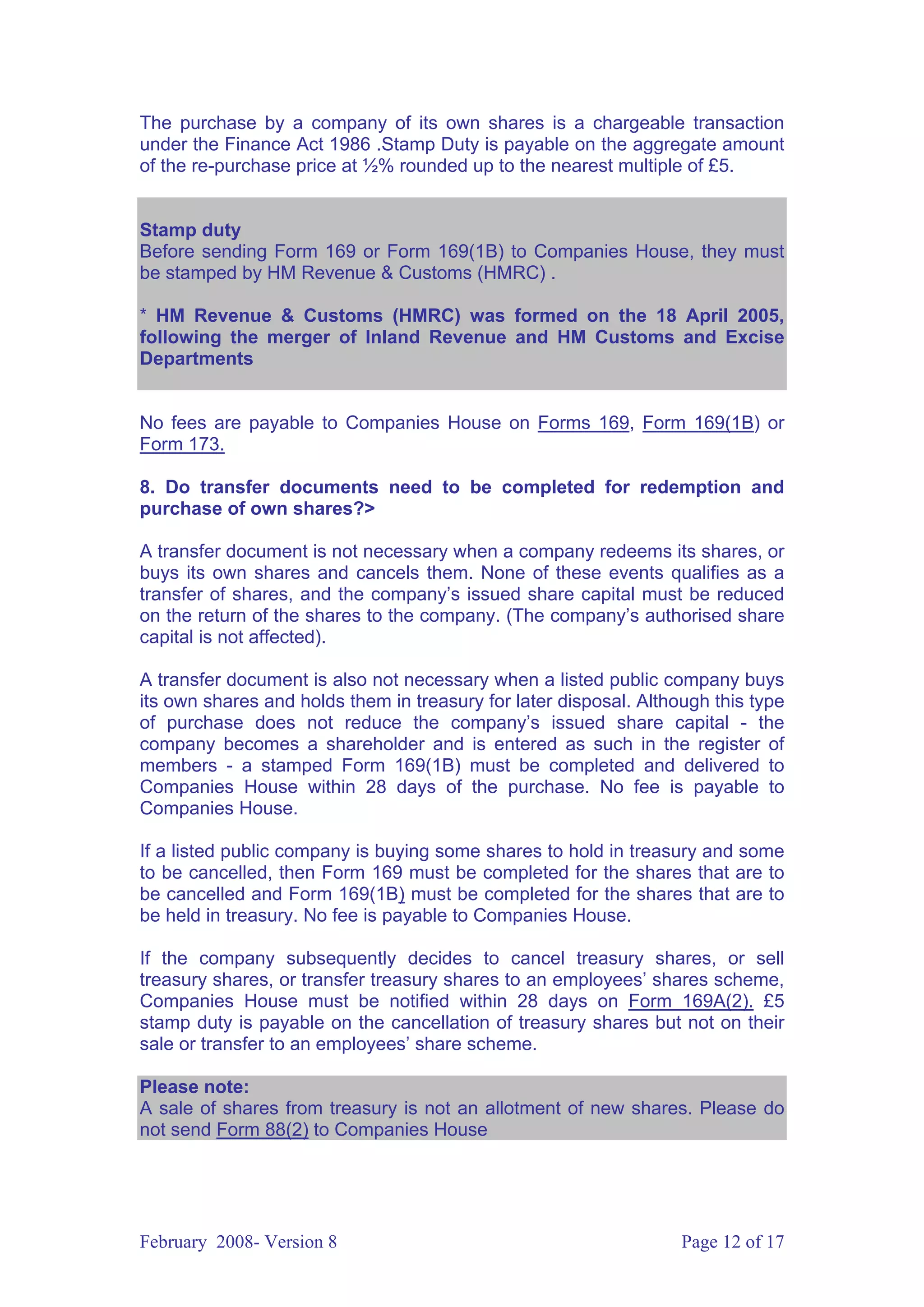 The purchase by a company of its own shares is a chargeable transaction
under the Finance Act 1986 .Stamp Duty is payable on the aggregate amount
of the re-purchase price at ½% rounded up to the nearest multiple of £5.


Stamp duty
Before sending Form 169 or Form 169(1B) to Companies House, they must
be stamped by HM Revenue & Customs (HMRC) .

* HM Revenue & Customs (HMRC) was formed on the 18 April 2005,
following the merger of Inland Revenue and HM Customs and Excise
Departments


No fees are payable to Companies House on Forms 169, Form 169(1B) or
Form 173.

8. Do transfer documents need to be completed for redemption and
purchase of own shares?>

A transfer document is not necessary when a company redeems its shares, or
buys its own shares and cancels them. None of these events qualifies as a
transfer of shares, and the company’s issued share capital must be reduced
on the return of the shares to the company. (The company’s authorised share
capital is not affected).

A transfer document is also not necessary when a listed public company buys
its own shares and holds them in treasury for later disposal. Although this type
of purchase does not reduce the company’s issued share capital - the
company becomes a shareholder and is entered as such in the register of
members - a stamped Form 169(1B) must be completed and delivered to
Companies House within 28 days of the purchase. No fee is payable to
Companies House.

If a listed public company is buying some shares to hold in treasury and some
to be cancelled, then Form 169 must be completed for the shares that are to
be cancelled and Form 169(1B) must be completed for the shares that are to
be held in treasury. No fee is payable to Companies House.

If the company subsequently decides to cancel treasury shares, or sell
treasury shares, or transfer treasury shares to an employees’ shares scheme,
Companies House must be notified within 28 days on Form 169A(2). £5
stamp duty is payable on the cancellation of treasury shares but not on their
sale or transfer to an employees’ share scheme.

Please note:
A sale of shares from treasury is not an allotment of new shares. Please do
not send Form 88(2) to Companies House




February 2008- Version 8                                           Page 12 of 17
 