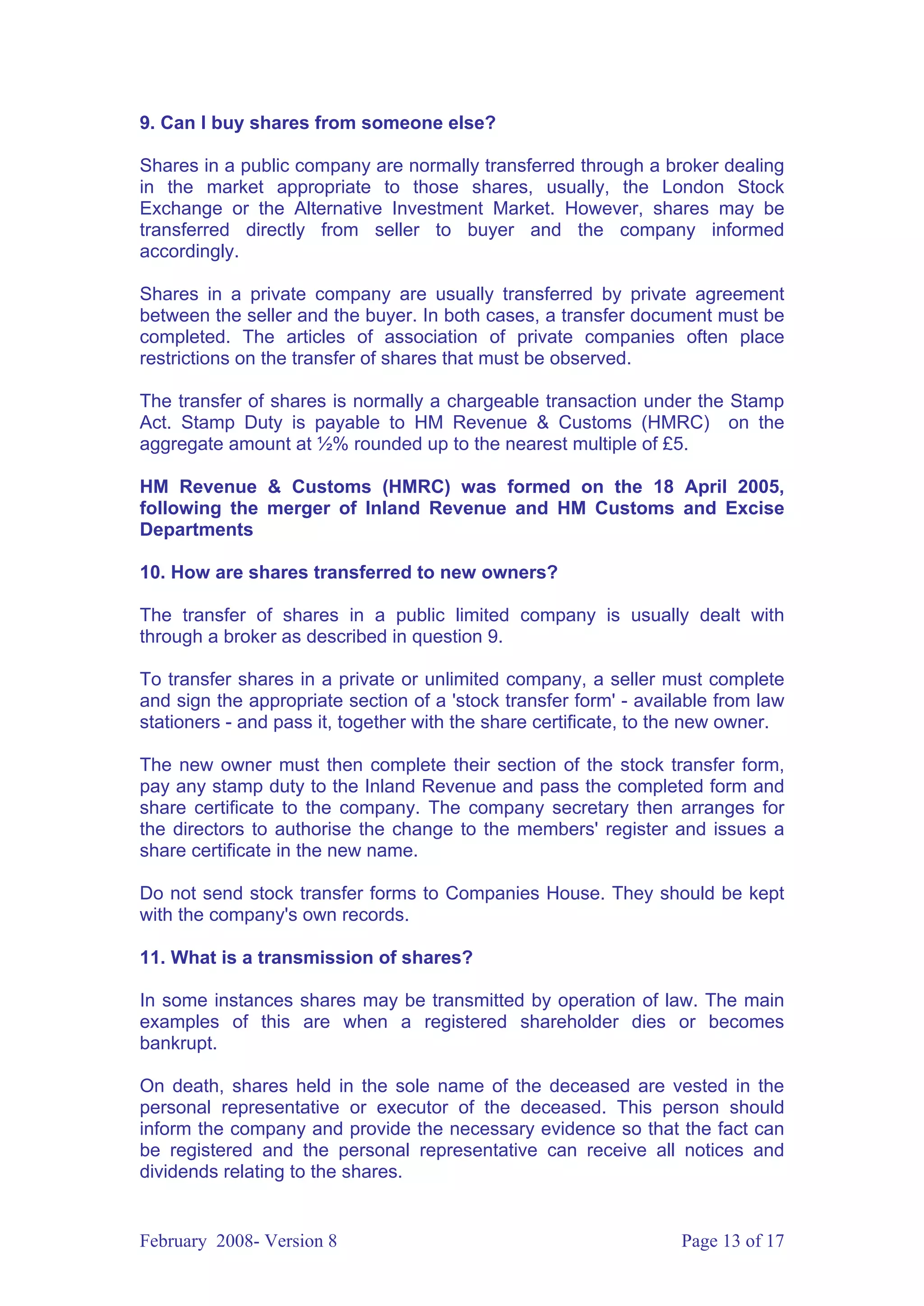 9. Can I buy shares from someone else?

Shares in a public company are normally transferred through a broker dealing
in the market appropriate to those shares, usually, the London Stock
Exchange or the Alternative Investment Market. However, shares may be
transferred directly from seller to buyer and the company informed
accordingly.

Shares in a private company are usually transferred by private agreement
between the seller and the buyer. In both cases, a transfer document must be
completed. The articles of association of private companies often place
restrictions on the transfer of shares that must be observed.

The transfer of shares is normally a chargeable transaction under the Stamp
Act. Stamp Duty is payable to HM Revenue & Customs (HMRC) on the
aggregate amount at ½% rounded up to the nearest multiple of £5.

HM Revenue & Customs (HMRC) was formed on the 18 April 2005,
following the merger of Inland Revenue and HM Customs and Excise
Departments

10. How are shares transferred to new owners?

The transfer of shares in a public limited company is usually dealt with
through a broker as described in question 9.

To transfer shares in a private or unlimited company, a seller must complete
and sign the appropriate section of a 'stock transfer form' - available from law
stationers - and pass it, together with the share certificate, to the new owner.

The new owner must then complete their section of the stock transfer form,
pay any stamp duty to the Inland Revenue and pass the completed form and
share certificate to the company. The company secretary then arranges for
the directors to authorise the change to the members' register and issues a
share certificate in the new name.

Do not send stock transfer forms to Companies House. They should be kept
with the company's own records.

11. What is a transmission of shares?

In some instances shares may be transmitted by operation of law. The main
examples of this are when a registered shareholder dies or becomes
bankrupt.

On death, shares held in the sole name of the deceased are vested in the
personal representative or executor of the deceased. This person should
inform the company and provide the necessary evidence so that the fact can
be registered and the personal representative can receive all notices and
dividends relating to the shares.


February 2008- Version 8                                           Page 13 of 17
 