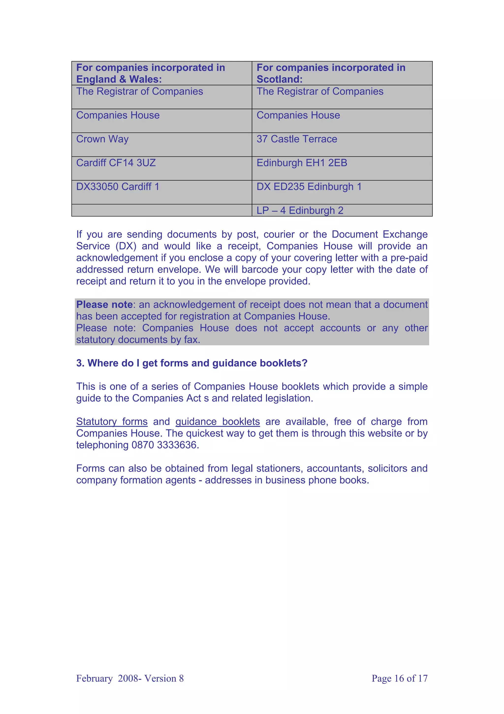 For companies incorporated in          For companies incorporated in
England & Wales:                       Scotland:
The Registrar of Companies             The Registrar of Companies

Companies House                        Companies House

Crown Way                              37 Castle Terrace

Cardiff CF14 3UZ                       Edinburgh EH1 2EB

DX33050 Cardiff 1                      DX ED235 Edinburgh 1

                                       LP – 4 Edinburgh 2

If you are sending documents by post, courier or the Document Exchange
Service (DX) and would like a receipt, Companies House will provide an
acknowledgement if you enclose a copy of your covering letter with a pre-paid
addressed return envelope. We will barcode your copy letter with the date of
receipt and return it to you in the envelope provided.

Please note: an acknowledgement of receipt does not mean that a document
has been accepted for registration at Companies House.
Please note: Companies House does not accept accounts or any other
statutory documents by fax.

3. Where do I get forms and guidance booklets?

This is one of a series of Companies House booklets which provide a simple
guide to the Companies Act s and related legislation.

Statutory forms and guidance booklets are available, free of charge from
Companies House. The quickest way to get them is through this website or by
telephoning 0870 3333636.

Forms can also be obtained from legal stationers, accountants, solicitors and
company formation agents - addresses in business phone books.




February 2008- Version 8                                        Page 16 of 17
 