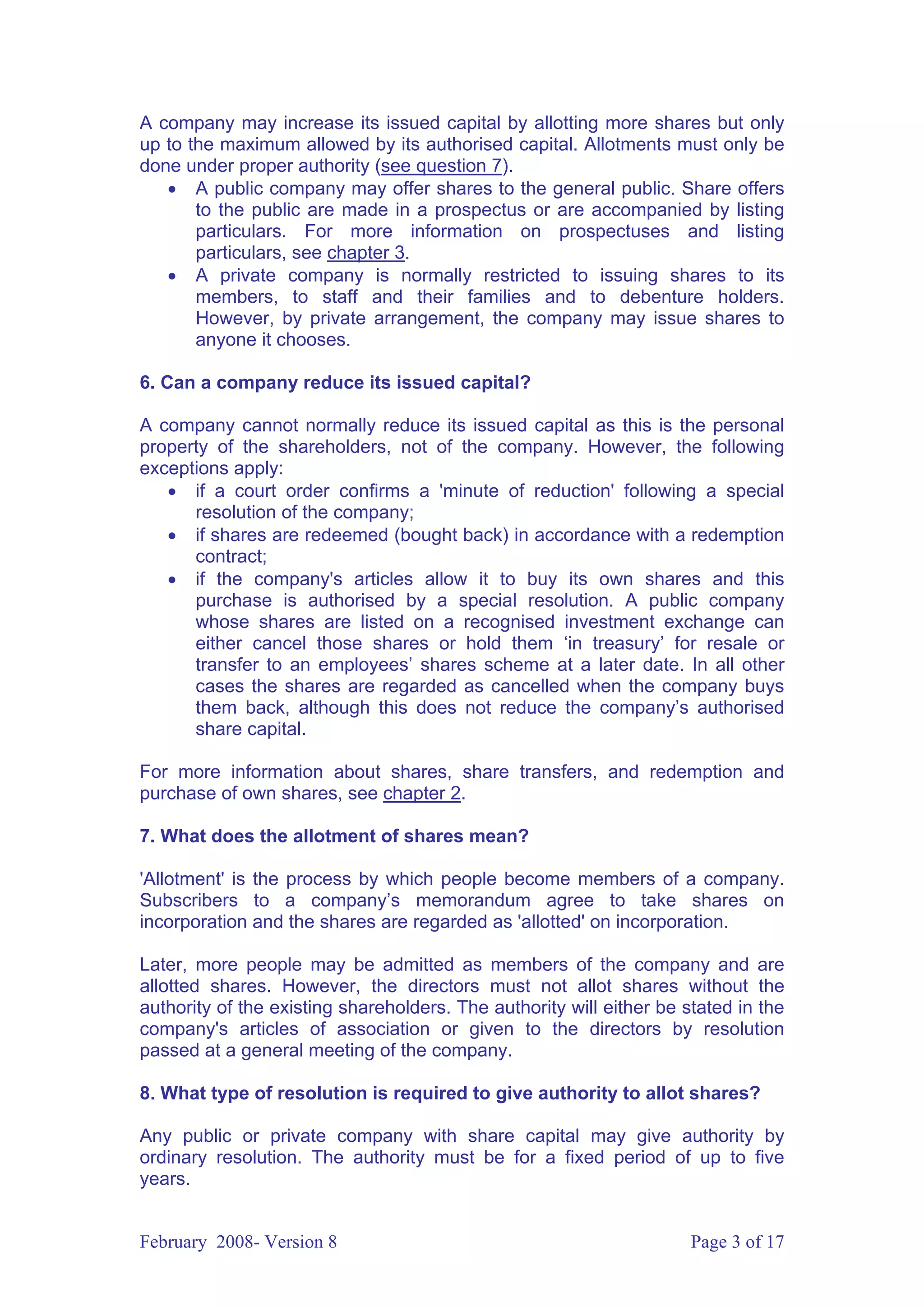 A company may increase its issued capital by allotting more shares but only
up to the maximum allowed by its authorised capital. Allotments must only be
done under proper authority (see question 7).
   • A public company may offer shares to the general public. Share offers
       to the public are made in a prospectus or are accompanied by listing
       particulars. For more information on prospectuses and listing
       particulars, see chapter 3.
   • A private company is normally restricted to issuing shares to its
       members, to staff and their families and to debenture holders.
       However, by private arrangement, the company may issue shares to
       anyone it chooses.

6. Can a company reduce its issued capital?

A company cannot normally reduce its issued capital as this is the personal
property of the shareholders, not of the company. However, the following
exceptions apply:
   • if a court order confirms a 'minute of reduction' following a special
      resolution of the company;
   • if shares are redeemed (bought back) in accordance with a redemption
      contract;
   • if the company's articles allow it to buy its own shares and this
      purchase is authorised by a special resolution. A public company
      whose shares are listed on a recognised investment exchange can
      either cancel those shares or hold them ‘in treasury’ for resale or
      transfer to an employees’ shares scheme at a later date. In all other
      cases the shares are regarded as cancelled when the company buys
      them back, although this does not reduce the company’s authorised
      share capital.

For more information about shares, share transfers, and redemption and
purchase of own shares, see chapter 2.

7. What does the allotment of shares mean?

'Allotment' is the process by which people become members of a company.
Subscribers to a company’s memorandum agree to take shares on
incorporation and the shares are regarded as 'allotted' on incorporation.

Later, more people may be admitted as members of the company and are
allotted shares. However, the directors must not allot shares without the
authority of the existing shareholders. The authority will either be stated in the
company's articles of association or given to the directors by resolution
passed at a general meeting of the company.

8. What type of resolution is required to give authority to allot shares?

Any public or private company with share capital may give authority by
ordinary resolution. The authority must be for a fixed period of up to five
years.


February 2008- Version 8                                              Page 3 of 17
 