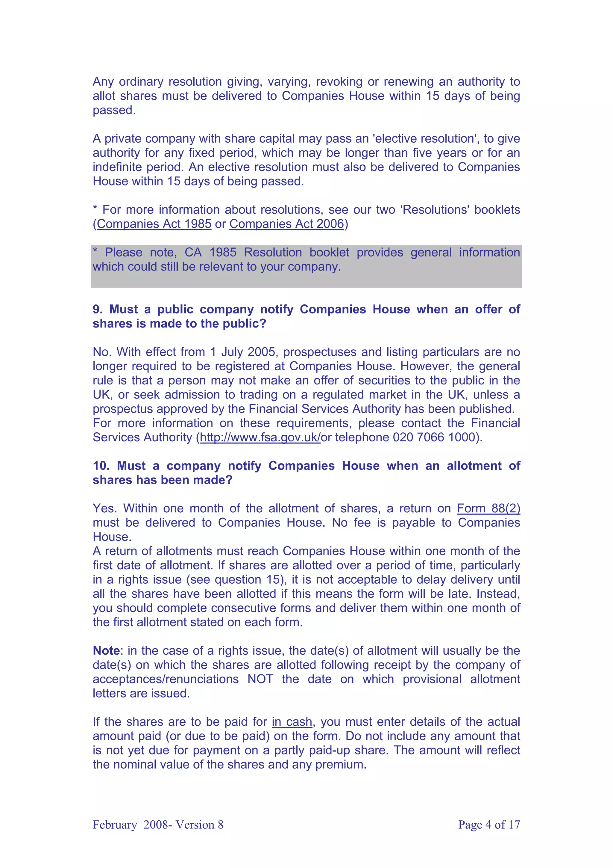 Any ordinary resolution giving, varying, revoking or renewing an authority to
allot shares must be delivered to Companies House within 15 days of being
passed.

A private company with share capital may pass an 'elective resolution', to give
authority for any fixed period, which may be longer than five years or for an
indefinite period. An elective resolution must also be delivered to Companies
House within 15 days of being passed.

* For more information about resolutions, see our two 'Resolutions' booklets
(Companies Act 1985 or Companies Act 2006)

* Please note, CA 1985 Resolution booklet provides general information
which could still be relevant to your company.


9. Must a public company notify Companies House when an offer of
shares is made to the public?

No. With effect from 1 July 2005, prospectuses and listing particulars are no
longer required to be registered at Companies House. However, the general
rule is that a person may not make an offer of securities to the public in the
UK, or seek admission to trading on a regulated market in the UK, unless a
prospectus approved by the Financial Services Authority has been published.
For more information on these requirements, please contact the Financial
Services Authority (http://www.fsa.gov.uk/or telephone 020 7066 1000).

10. Must a company notify Companies House when an allotment of
shares has been made?

Yes. Within one month of the allotment of shares, a return on Form 88(2)
must be delivered to Companies House. No fee is payable to Companies
House.
A return of allotments must reach Companies House within one month of the
first date of allotment. If shares are allotted over a period of time, particularly
in a rights issue (see question 15), it is not acceptable to delay delivery until
all the shares have been allotted if this means the form will be late. Instead,
you should complete consecutive forms and deliver them within one month of
the first allotment stated on each form.

Note: in the case of a rights issue, the date(s) of allotment will usually be the
date(s) on which the shares are allotted following receipt by the company of
acceptances/renunciations NOT the date on which provisional allotment
letters are issued.

If the shares are to be paid for in cash, you must enter details of the actual
amount paid (or due to be paid) on the form. Do not include any amount that
is not yet due for payment on a partly paid-up share. The amount will reflect
the nominal value of the shares and any premium.



February 2008- Version 8                                              Page 4 of 17
 