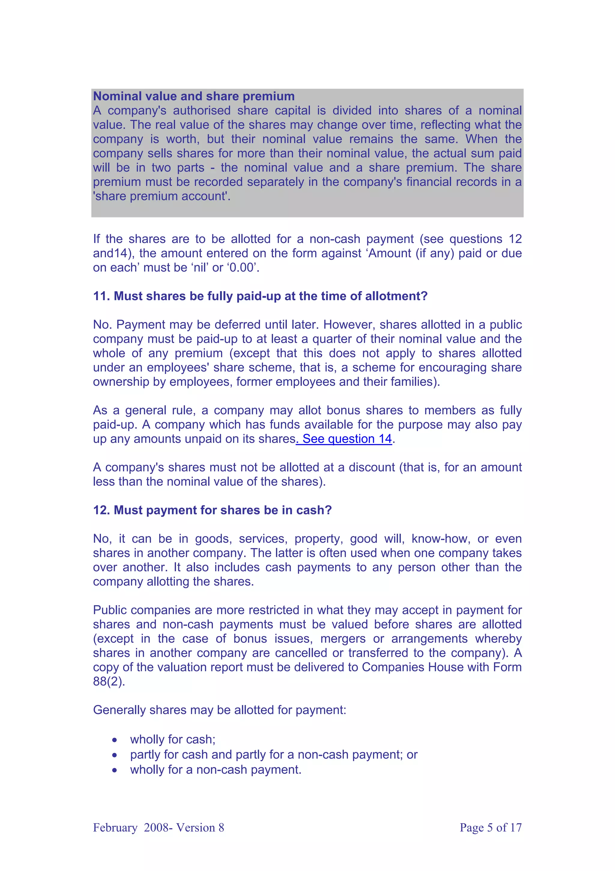 Nominal value and share premium
A company's authorised share capital is divided into shares of a nominal
value. The real value of the shares may change over time, reflecting what the
company is worth, but their nominal value remains the same. When the
company sells shares for more than their nominal value, the actual sum paid
will be in two parts - the nominal value and a share premium. The share
premium must be recorded separately in the company's financial records in a
'share premium account'.


If the shares are to be allotted for a non-cash payment (see questions 12
and14), the amount entered on the form against ‘Amount (if any) paid or due
on each’ must be ‘nil’ or ‘0.00’.

11. Must shares be fully paid-up at the time of allotment?

No. Payment may be deferred until later. However, shares allotted in a public
company must be paid-up to at least a quarter of their nominal value and the
whole of any premium (except that this does not apply to shares allotted
under an employees' share scheme, that is, a scheme for encouraging share
ownership by employees, former employees and their families).

As a general rule, a company may allot bonus shares to members as fully
paid-up. A company which has funds available for the purpose may also pay
up any amounts unpaid on its shares. See question 14.

A company's shares must not be allotted at a discount (that is, for an amount
less than the nominal value of the shares).

12. Must payment for shares be in cash?

No, it can be in goods, services, property, good will, know-how, or even
shares in another company. The latter is often used when one company takes
over another. It also includes cash payments to any person other than the
company allotting the shares.

Public companies are more restricted in what they may accept in payment for
shares and non-cash payments must be valued before shares are allotted
(except in the case of bonus issues, mergers or arrangements whereby
shares in another company are cancelled or transferred to the company). A
copy of the valuation report must be delivered to Companies House with Form
88(2).

Generally shares may be allotted for payment:

   •   wholly for cash;
   •   partly for cash and partly for a non-cash payment; or
   •   wholly for a non-cash payment.



February 2008- Version 8                                         Page 5 of 17
 