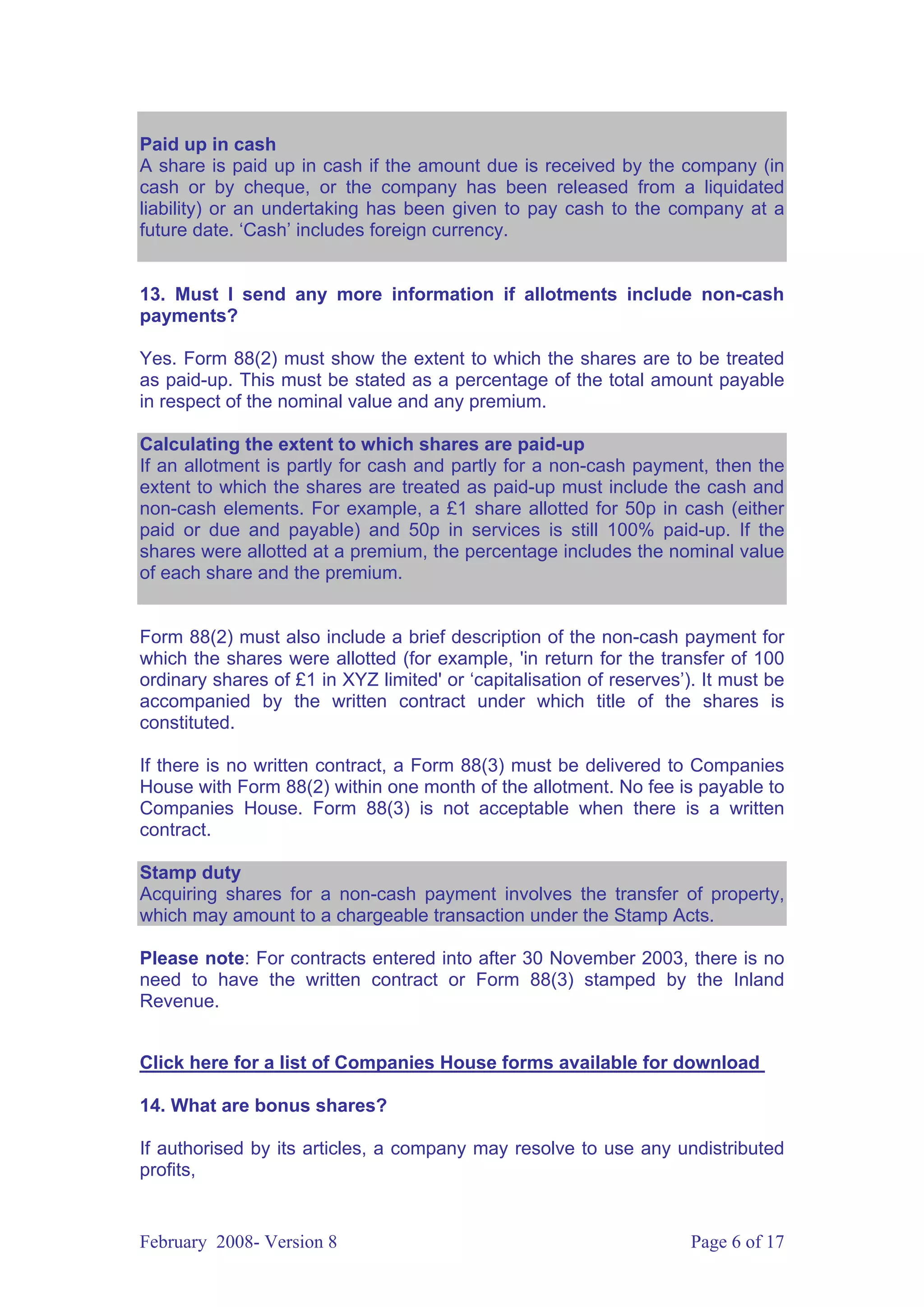 Paid up in cash
A share is paid up in cash if the amount due is received by the company (in
cash or by cheque, or the company has been released from a liquidated
liability) or an undertaking has been given to pay cash to the company at a
future date. ‘Cash’ includes foreign currency.


13. Must I send any more information if allotments include non-cash
payments?

Yes. Form 88(2) must show the extent to which the shares are to be treated
as paid-up. This must be stated as a percentage of the total amount payable
in respect of the nominal value and any premium.

Calculating the extent to which shares are paid-up
If an allotment is partly for cash and partly for a non-cash payment, then the
extent to which the shares are treated as paid-up must include the cash and
non-cash elements. For example, a £1 share allotted for 50p in cash (either
paid or due and payable) and 50p in services is still 100% paid-up. If the
shares were allotted at a premium, the percentage includes the nominal value
of each share and the premium.


Form 88(2) must also include a brief description of the non-cash payment for
which the shares were allotted (for example, 'in return for the transfer of 100
ordinary shares of £1 in XYZ limited' or ‘capitalisation of reserves’). It must be
accompanied by the written contract under which title of the shares is
constituted.

If there is no written contract, a Form 88(3) must be delivered to Companies
House with Form 88(2) within one month of the allotment. No fee is payable to
Companies House. Form 88(3) is not acceptable when there is a written
contract.

Stamp duty
Acquiring shares for a non-cash payment involves the transfer of property,
which may amount to a chargeable transaction under the Stamp Acts.

Please note: For contracts entered into after 30 November 2003, there is no
need to have the written contract or Form 88(3) stamped by the Inland
Revenue.


Click here for a list of Companies House forms available for download

14. What are bonus shares?

If authorised by its articles, a company may resolve to use any undistributed
profits,


February 2008- Version 8                                              Page 6 of 17
 
