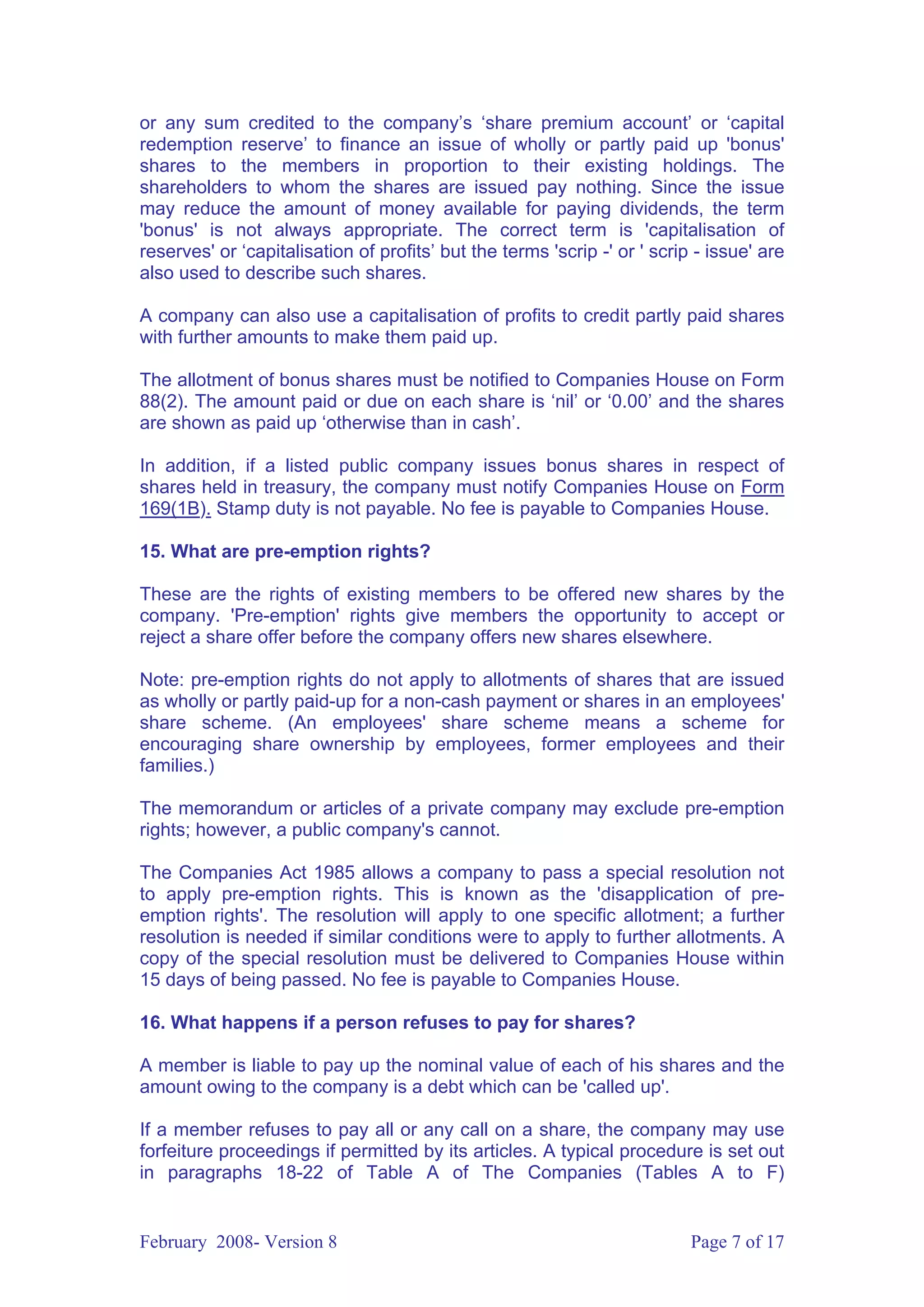or any sum credited to the company’s ‘share premium account’ or ‘capital
redemption reserve’ to finance an issue of wholly or partly paid up 'bonus'
shares to the members in proportion to their existing holdings. The
shareholders to whom the shares are issued pay nothing. Since the issue
may reduce the amount of money available for paying dividends, the term
'bonus' is not always appropriate. The correct term is 'capitalisation of
reserves' or ‘capitalisation of profits’ but the terms 'scrip -' or ' scrip - issue' are
also used to describe such shares.

A company can also use a capitalisation of profits to credit partly paid shares
with further amounts to make them paid up.

The allotment of bonus shares must be notified to Companies House on Form
88(2). The amount paid or due on each share is ‘nil’ or ‘0.00’ and the shares
are shown as paid up ‘otherwise than in cash’.

In addition, if a listed public company issues bonus shares in respect of
shares held in treasury, the company must notify Companies House on Form
169(1B). Stamp duty is not payable. No fee is payable to Companies House.

15. What are pre-emption rights?

These are the rights of existing members to be offered new shares by the
company. 'Pre-emption' rights give members the opportunity to accept or
reject a share offer before the company offers new shares elsewhere.

Note: pre-emption rights do not apply to allotments of shares that are issued
as wholly or partly paid-up for a non-cash payment or shares in an employees'
share scheme. (An employees' share scheme means a scheme for
encouraging share ownership by employees, former employees and their
families.)

The memorandum or articles of a private company may exclude pre-emption
rights; however, a public company's cannot.

The Companies Act 1985 allows a company to pass a special resolution not
to apply pre-emption rights. This is known as the 'disapplication of pre-
emption rights'. The resolution will apply to one specific allotment; a further
resolution is needed if similar conditions were to apply to further allotments. A
copy of the special resolution must be delivered to Companies House within
15 days of being passed. No fee is payable to Companies House.

16. What happens if a person refuses to pay for shares?

A member is liable to pay up the nominal value of each of his shares and the
amount owing to the company is a debt which can be 'called up'.

If a member refuses to pay all or any call on a share, the company may use
forfeiture proceedings if permitted by its articles. A typical procedure is set out
in paragraphs 18-22 of Table A of The Companies (Tables A to F)


February 2008- Version 8                                                   Page 7 of 17
 