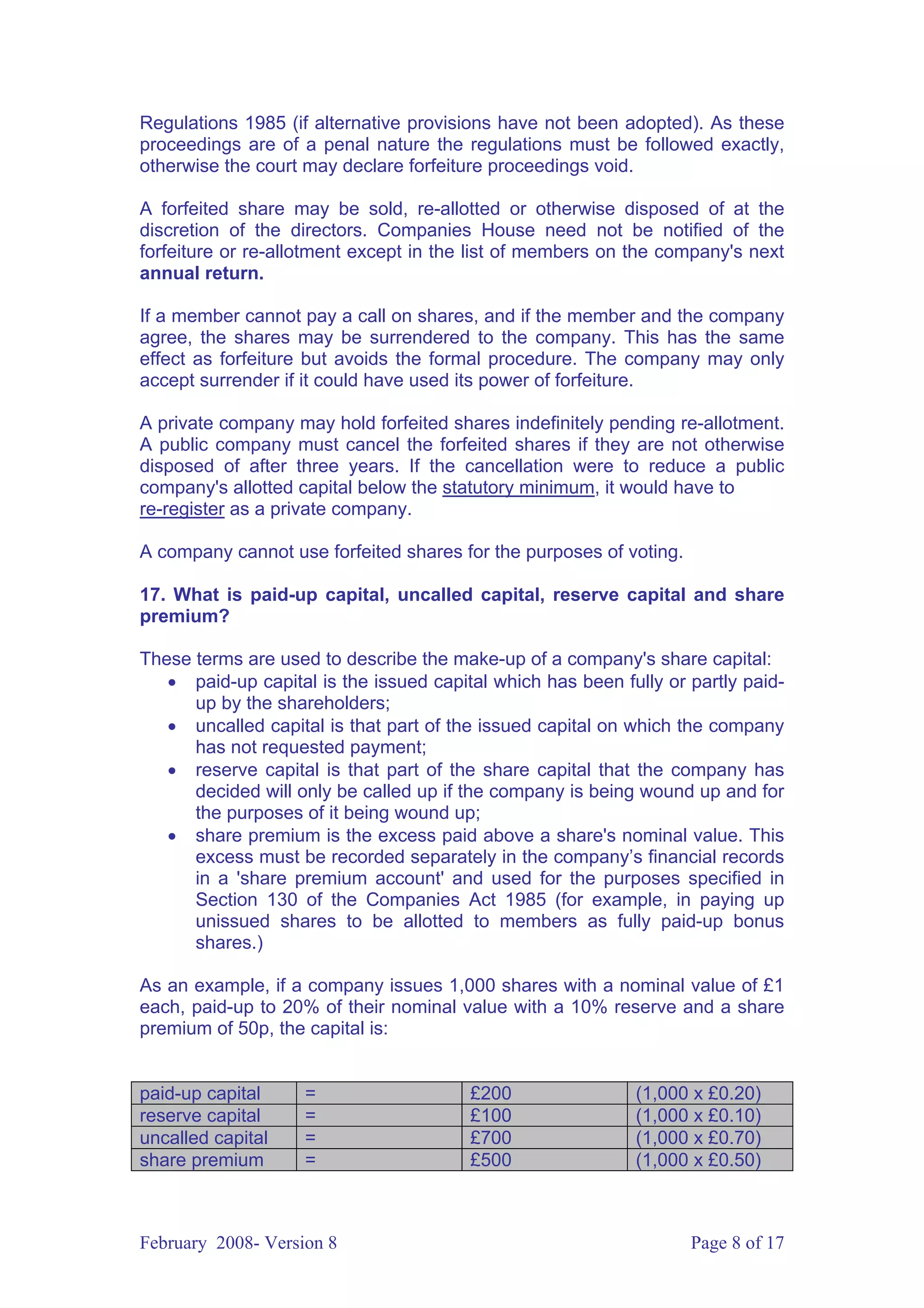 Regulations 1985 (if alternative provisions have not been adopted). As these
proceedings are of a penal nature the regulations must be followed exactly,
otherwise the court may declare forfeiture proceedings void.

A forfeited share may be sold, re-allotted or otherwise disposed of at the
discretion of the directors. Companies House need not be notified of the
forfeiture or re-allotment except in the list of members on the company's next
annual return.

If a member cannot pay a call on shares, and if the member and the company
agree, the shares may be surrendered to the company. This has the same
effect as forfeiture but avoids the formal procedure. The company may only
accept surrender if it could have used its power of forfeiture.

A private company may hold forfeited shares indefinitely pending re-allotment.
A public company must cancel the forfeited shares if they are not otherwise
disposed of after three years. If the cancellation were to reduce a public
company's allotted capital below the statutory minimum, it would have to
re-register as a private company.

A company cannot use forfeited shares for the purposes of voting.

17. What is paid-up capital, uncalled capital, reserve capital and share
premium?

These terms are used to describe the make-up of a company's share capital:
   • paid-up capital is the issued capital which has been fully or partly paid-
      up by the shareholders;
   • uncalled capital is that part of the issued capital on which the company
      has not requested payment;
   • reserve capital is that part of the share capital that the company has
      decided will only be called up if the company is being wound up and for
      the purposes of it being wound up;
   • share premium is the excess paid above a share's nominal value. This
      excess must be recorded separately in the company’s financial records
      in a 'share premium account' and used for the purposes specified in
      Section 130 of the Companies Act 1985 (for example, in paying up
      unissued shares to be allotted to members as fully paid-up bonus
      shares.)

As an example, if a company issues 1,000 shares with a nominal value of £1
each, paid-up to 20% of their nominal value with a 10% reserve and a share
premium of 50p, the capital is:


paid-up capital     =                   £200                (1,000 x £0.20)
reserve capital     =                   £100                (1,000 x £0.10)
uncalled capital    =                   £700                (1,000 x £0.70)
share premium       =                   £500                (1,000 x £0.50)



February 2008- Version 8                                            Page 8 of 17
 