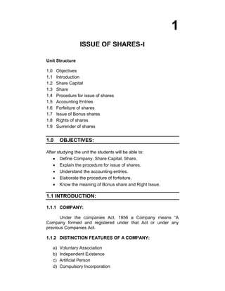 1 
ISSUE OF SHARES-I 
Unit Structure 
1.0 Objectives 
1.1 Introduction 
1.2 Share Capital 
1.3 Share 
1.4 Procedure for issue of shares 
1.5 Accounting Entries 
1.6 Forfeiture of shares 
1.7 Issue of Bonus shares 
1.8 Rights of shares 
1.9 Surrender of shares 
1.0 OBJECTIVES: 
After studying the unit the students will be able to: Define Company, Share Capital, Share. Explain the procedure for issue of shares. Understand the accounting entries. Elaborate the procedure of forfeiture. Know the meaning of Bonus share and Right Issue. 
1.1 INTRODUCTION: 
1.1.1 COMPANY: 
Under the companies Act, 1956 a Company means “A Company formed and registered under that Act or under any previous Companies Act. 
1.1.2 DISTINCTION FEATURES OF A COMPANY: 
a) Voluntary Association 
b) Independent Existence 
c) Artificial Person 
d) Compulsory Incorporation  