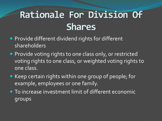 Rationale For Division Of
Shares
 Provide different dividend rights for different
shareholders
 Provide voting rights to one class only, or restricted
voting rights to one class, or weighted voting rights to
one class.
 Keep certain rights within one group of people; for
example, employees or one family.
 To increase investment limit of different economic
groups
 