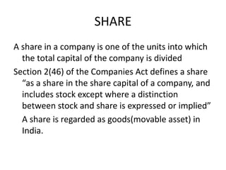 SHARE
A share in a company is one of the units into which
the total capital of the company is divided
Section 2(46) of the Companies Act defines a share
“as a share in the share capital of a company, and
includes stock except where a distinction
between stock and share is expressed or implied”
A share is regarded as goods(movable asset) in
India.
 