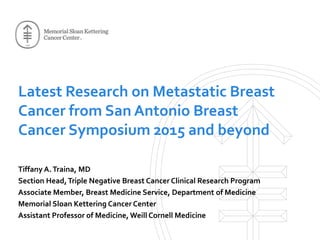 Latest Research on Metastatic Breast
Cancer from San Antonio Breast
Cancer Symposium 2015 and beyond
Tiffany A.Traina, MD
Section Head,Triple Negative Breast Cancer Clinical Research Program
Associate Member, Breast Medicine Service, Department of Medicine
Memorial Sloan Kettering Cancer Center
Assistant Professor of Medicine, Weill Cornell Medicine
 