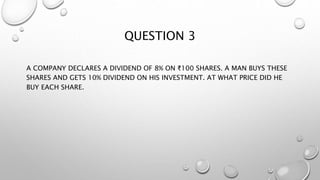 QUESTION 3
A COMPANY DECLARES A DIVIDEND OF 8% ON ₹100 SHARES. A MAN BUYS THESE
SHARES AND GETS 10% DIVIDEND ON HIS INVESTMENT. AT WHAT PRICE DID HE
BUY EACH SHARE.
 