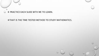  PRACTICE EACH SLIDE WITH ME TO LEARN.
THAT IS THE TIME TESTED METHOD TO STUDY MATHEMATICS.
 