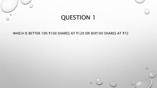 QUESTION 1
WHICH IS BETTER 10% ₹100 SHARES AT ₹120 OR 8%₹100 SHARES AT ₹72
 