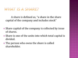 A share is defined as, “a share in the share
capital of the company and includes stock”
 Share capital of the company is collected by issue
of shares.
 Share is one of the units into which total capital is
divided.
 The person who owns the share is called
shareholder.
 