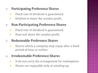 3. Participating Preference Shares
 Fixed rate of dividend is guaranteed.
 Entitled to share the surplus profit.
4. Non-Participating Preference Shares
 Fixed rate of dividend is guaranteed.
 Does not share the surplus profit.
5. Redeemable Preference Shares
 Shares which a company may repay after a fixed
period of time or earlier.
6. Irredeemable Preference Shares
 It do not carry the arrangement for redemption.
 Shares are repayable only at winding up.
 