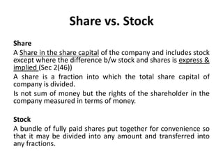 Share vs. Stock
Share
A Share in the share capital of the company and includes stock
except where the difference b/w stock and shares is express &
implied (Sec 2(46))
A share is a fraction into which the total share capital of
company is divided.
Is not sum of money but the rights of the shareholder in the
company measured in terms of money.
Stock
A bundle of fully paid shares put together for convenience so
that it may be divided into any amount and transferred into
any fractions.

 