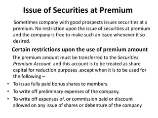 Issue of Securities at Premium
Sometimes company with good prospects issues securities at a
premium. No restriction upon the issue of securities at premium
and the company is free to make such an issue whenever it so
desired.

Certain restrictions upon the use of premium amount
The premium amount must be transferred to the Securities
Premium Account and this account is to be treated as share
capital for reduction purposes ,except when it is to be used for
the following –
• To issue fully paid bonus shares to members.
• To write off preliminary expenses of the company.
• To write off expenses of, or commission paid or discount
allowed on any issue of shares or debenture of the company

 