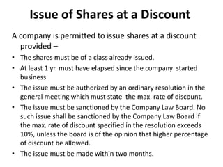 Issue of Shares at a Discount
A company is permitted to issue shares at a discount
provided –
• The shares must be of a class already issued.
• At least 1 yr. must have elapsed since the company started
business.
• The issue must be authorized by an ordinary resolution in the
general meeting which must state the max. rate of discount.
• The issue must be sanctioned by the Company Law Board. No
such issue shall be sanctioned by the Company Law Board if
the max. rate of discount specified in the resolution exceeds
10%, unless the board is of the opinion that higher percentage
of discount be allowed.
• The issue must be made within two months.

 
