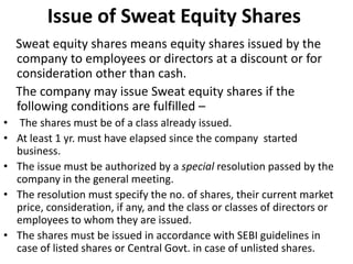 Issue of Sweat Equity Shares
Sweat equity shares means equity shares issued by the
company to employees or directors at a discount or for
consideration other than cash.
The company may issue Sweat equity shares if the
following conditions are fulfilled –
• The shares must be of a class already issued.
• At least 1 yr. must have elapsed since the company started
business.
• The issue must be authorized by a special resolution passed by the
company in the general meeting.
• The resolution must specify the no. of shares, their current market
price, consideration, if any, and the class or classes of directors or
employees to whom they are issued.
• The shares must be issued in accordance with SEBI guidelines in
case of listed shares or Central Govt. in case of unlisted shares.

 