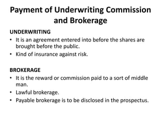 Payment of Underwriting Commission
and Brokerage
UNDERWRITING
• It is an agreement entered into before the shares are
brought before the public.
• Kind of insurance against risk.

BROKERAGE
• It is the reward or commission paid to a sort of middle
man.
• Lawful brokerage.
• Payable brokerage is to be disclosed in the prospectus.

 